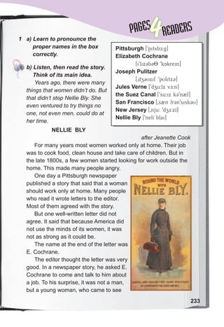 Lessons 1-2
1	 a)	Learn	to	pronounce	the	
				proper	names	in	the	box	
				correctly.
	 b)	Listen,	then	read	the	story.	
				Think	of	its	main	idea.
Years ago, there were many
things that women didn’t do. But
that didn’t stop Nellie Bly. She
even ventured to try things no
one, not even men, could do at
her time.
NELLIE BLY
after Jeanette Cook
For many years most women worked only at home. Their job
was to cook food, clean house and take care of children. But in
the late 1800s, a few women started looking for work outside the
home. This made many people angry.
One day a Pittsburgh newspaper
published a story that said that a woman
should work only at home. Many people
who read it wrote letters to the editor.
Most of them agreed with the story.
But one well-written letter did not
agree. It said that because America did
not use the minds of its women, it was
not as strong as it could be.
The name at the end of the letter was
E. Cochrane.
The editor thought the letter was very
good. In a newspaper story, he asked E.
Cochrane to come and talk to him about
a job. To his surprise, it was not a man,
but a young woman, who came to see
Pittsburgh [9pitsbE:g]
Elizabeth Cochrane
[i9lix3b38 9kAkrein]
Joseph Pulitzer
[0dz3Uxif 9pUlitxC]
Jules Verne [9dzu:lx vE:n]
the Suez Canal [9su:ix k39n2l]
San Francisco [0s2n fr3n9sisk3U]
New Jersey [0nju: 9dzE:xI]
Nellie Bly [9nelI blai]
PAGES
PAGES
4READERS
233
	 b)	Listen,	then	read	the	story.	
 