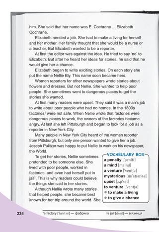 him. She said that her name was E. Cochrane ... Elizabeth
Cochrane.
Elizabeth needed a job. She had to make a living for herself
and her mother. Her family thought that she would be a nurse or
a teacher. But Elizabeth wanted to be a reporter.
At first the editor was against the idea. He tried to say ‘no’ to
Elizabeth. But after he heard her ideas for stories, he said that he
would give her a chance.
Elizabeth began to write exciting stories. On each story she
put the name Nellie Bly. This name soon became hers.
Women reporters for other newspapers wrote stories about
flowers and dresses. But not Nellie. She wanted to help poor
people. She sometimes went to dangerous places to get the
stories she wanted.
At first many readers were upset. They said it was a man’s job
to write about poor people who had no homes. In the 1800s
factories1
were not safe. When Nellie wrote that factories were
dangerous places to work, the owners of the factories became
angry. At last she left Pittsburgh and began to look for a job as a
reporter in New York City.
Many people in New York City heard of the woman reporter
from Pittsburgh, but only one person wanted to give her a job.
Joseph Pulitzer was happy to put Nellie to work on his newspaper,
the World.
To get her stories, Nellie sometimes
pretended to be someone else. She
lived with poor people, worked in
factories, and even had herself put in
jail2
. This is why readers could believe
the things she said in her stories.
Although Nellie wrote many stories
that helped people, she became best
known for her trip around the world. She
234
a penalty [9penltI]
a mind [maind]
a venture [9ventS3]
mysterious [mi9sti3rI3s]
upset [0yp9set]
to venture [9ventS3]
z to make a living
z to give a chance
VOCABULARY BOX
1
a factory [9f2kt3rI] — фабрика 2
a jail [dzeil] — в’язниця
 