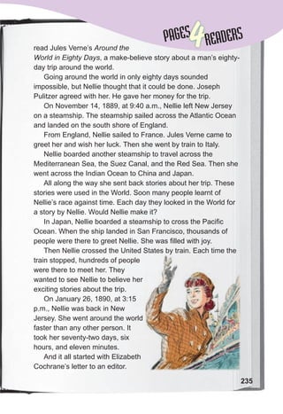 Lessons 1-2
235
read Jules Verne’s Around the
World in Eighty Days, a make-believe story about a man’s eighty-
day trip around the world.
Going around the world in only eighty days sounded
impossible, but Nellie thought that it could be done. Joseph
Pulitzer agreed with her. He gave her money for the trip.
On November 14, 1889, at 9:40 a.m., Nellie left New Jersey
on a steamship. The steamship sailed across the Atlantic Ocean
and landed on the south shore of England.
From England, Nellie sailed to France. Jules Verne came to
greet her and wish her luck. Then she went by train to Italy.
Nellie boarded another steamship to travel across the
Mediterranean Sea, the Suez Canal, and the Red Sea. Then she
went across the Indian Ocean to China and Japan.
All along the way she sent back stories about her trip. These
stories were used in the World. Soon many people learnt of
Nellie’s race against time. Each day they looked in the World for
a story by Nellie. Would Nellie make it?
In Japan, Nellie boarded a steamship to cross the Pacific
Ocean. When the ship landed in San Francisco, thousands of
people were there to greet Nellie. She was filled with joy.
Then Nellie crossed the United States by train. Each time the
train stopped, hundreds of people
were there to meet her. They
wanted to see Nellie to believe her
exciting stories about the trip.
On January 26, 1890, at 3:15
p.m., Nellie was back in New
Jersey. She went around the world
faster than any other person. It
took her seventy-two days, six
hours, and eleven minutes.
And it all started with Elizabeth
Cochrane’s letter to an editor.
Then Nellie crossed the United States by train. Each time the
PAGES
PAGES
4READERS
 