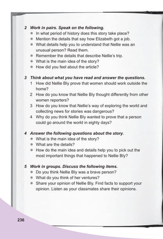236
2	 Work	in	pairs.	Speak	on	the	following.
z
z In what period of history does this story take place?
z
z Mention the details that say how Elizabeth got a job.
z
z What details help you to understand that Nellie was an
unusual person? Read them.
z
z Remember the details that describe Nellie’s trip.
z
z What is the main idea of the story?
z
z How did you feel about the article?
3	 Think	about	what	you	have	read	and	answer	the	questions.
1 How did Nellie BIy prove that women should work outside the
home?
2 How do you know that Nellie BIy thought differently from other
women reporters?
3 How do you know that Nellie’s way of exploring the world and
collecting news for stories was dangerous?
4 Why do you think Nellie BIy wanted to prove that a person
could go around the world in eighty days?
4	 Answer	the	following	questions	about	the	story.
z
z What is the main idea of the story?
z
z What are the details?
z
z How do the main idea and details help you to pick out the
most important things that happened to Nellie BIy?
5	 Work	in	groups.	Discuss	the	following	items.
z
z Do you think Nellie BIy was a brave person?
z
z What do you think of her ventures?
z
z Share your opinion of Nellie BIy. Find facts to support your
opinion. Listen as your classmates share their opinions.
 