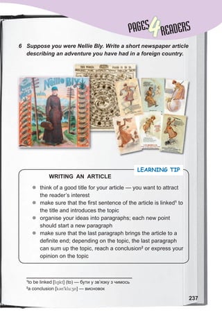 237
PAGES
PAGES
4READERS
6	 Suppose	you	were	Nellie	BIy.	Write	a	short	newspaper	article	
describing	an	adventure	you	have	had	in	a	foreign	country.
z
z think of a good title for your article — you want to attract
the reader’s interest
z
z make sure that the first sentence of the article is linked1
to
the title and introduces the topic
z
z organise your ideas into paragraphs; each new point
should start a new paragraph
z
z make sure that the last paragraph brings the article to a
definite end; depending on the topic, the last paragraph
can sum up the topic, reach a conclusion2
or express your
opinion on the topic
LEARNING TIP
WRITING AN ARTICLE
1
to be linked [liNkt] (to) — бути у зв’язку з чимось
2
a conclusion [k3n9klu:zn] — висновок
 