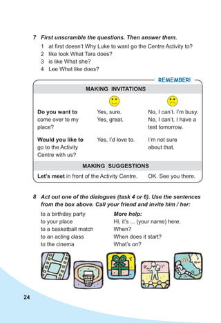 24
7 First unscramble the questions. Then answer them.
1 at first doesn’t Why Luke to want go the Centre Activity to?
2 like look What Tara does?
3 is like What she?
4 Lee What like does?
8 Act out one of the dialogues (task 4 or 6). Use the sentences
from the box above. Call your friend and invite him / her:
to a birthday party More help:
to your place Hi, it’s ... (your name) here.
to a basketball match When?
to an acting class When does it start?
to the cinema What’s on?
REMEMBER!
MAKING INVITATIONS
MAKING SUGGESTIONS
Do you want to
come over to my
place?
Would you like to
go to the Activity
Centre with us?
Let’s meet in front of the Activity Centre. OK. See you there.
Yes, I’d love to. I’m not sure
about that.
Yes, sure.
Yes, great.
No, I can’t. I’m busy.
No, I can’t. I have a
test tomorrow.
 