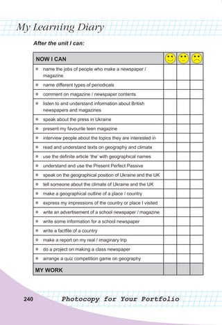 240
My Learning Diary
Photocopy for Your Portfolio
240
After	the	unit	I	can:
NOW I CAN
z
z name the jobs of people who make a newspaper /
magazine
z
z name different types of periodicals
z
z comment on magazine / newspaper contents
z
z listen to and understand information about British
newspapers and magazines
z
z speak about the press in Ukraine
z
z present my favourite teen magazine
z
z interview people about the topics they are interested in
z
z read and understand texts on geography and climate
z
z use the definite article ‘the’ with geographical names
z
z understand and use the Present Perfect Passive
z
z speak on the geographical position of Ukraine and the UK
z
z tell someone about the climate of Ukraine and the UK
z
z make a geographical outline of a place / country
z
z express my impressions of the country or place I visited
z
z write an advertisement of a school newspaper / magazine
z
z write some information for a school newspaper
z
z write a factfile of a country
z
z make a report on my real / imaginary trip
z
z do a project on making a class newspaper
z
z arrange a quiz competition game on geography
MY WORK
 