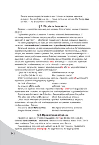 242
Якщо ж маємо на увазі кожного члена спільноти зокрема, вживаємо
множину: Our family is very big. — Наша сім’я дуже велика. Our family have
fair hair. — Усі в нашій сім’ї світловолосі.
§ 2. Відмінки іменників
Відмінок — це форма іменника, що виражає його зв’язок з іншими словами в
реченні.
Порівняймо українські речення Я малюю олівцем і Я малюю олівець. У
першому реченні олівець є знаряддям дії (це виражено формою орудного
відмінка), а в другому — об’єктом дії (на що вказує форма знахідного відмінка).
На відміну від української мови, де є сім відмінків іменника, в англійській мові їх
лише два: загальний (the Common Case) і присвійний (the Possessive Case).
Загальний відмінок не має спеціальних відмінкових закінчень. Зв’язок іменника
в загальному відмінку з іншими словами виражається прийменниками, а також
місцем, яке іменник займає в реченні. Так, англійським відповідником першого з
наведених вище українських речень Я малюю олівцем є I am drawing with a pencil,
а другого Я малюю олівець — I am drawing a pencil. Знаряддя дії виражено тут
загальним відмінком з прийменником with, а об’єкт дії — загальним відмінком
іменника (без прийменника), що стоїть після дієслова-присудка.
Іменник у загальному відмінку з прийменником to або for може відповідати
українському іменнику в давальному відмінку:
I gave the ticket to my sister. Я віддав квиток сестрі.
Не bought a ball for his son. Він купив м’яч синові.
Сполучення іменника в загальному відмінку з прийменником of здебільшого
відповідає українському родовому відмінку:
the back of the chair спинка стільця
the answers of the pupils відповіді учнів
Загальний відмінок іменника з прийменниками by і with часто виражає такі
відношення між словами, які в українській мові передаються орудним відмінком:
America was discovered by Columbus. Америка була відкрита Колумбом.
The letter was written with a pencil. Лист був написаний олівцем.
Отже, загальний відмінок іменників з різними прийменниками виражає
відношення, які в українській мові передаються непрямими відмінками з
прийменниками і без них:
Nick was a bit late for breakfast. Нік трохи спізнився на сніданок.
Are you fond of	presents? Ви любите подарунки?
§ 3. Присвійний відмінок
Присвійний відмінок утворюємо додаванням ’s до основи іменника. Він
означає приналежність / власність і вживається з назвами живих істот: Tom’s
room — кімната Тома, my father’s hat — капелюх мого батька.
Якщо множина іменника закінчується на -s, то при утворенні присвійного
відмінка додаємо лише апостроф: the dogs’ houses, the boys’ parents.
 