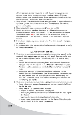 244
об’єкту до певного класу предметів чи осіб. В цьому випадку значення
артикля інколи можна передати словами «якийсь / один»: This is an
elephant. Once I saw a very big snake. There is a plate on the table. A woman
crossed the road. (Якась жінка перейшла дорогу.)
2. Якщо артикль можна замінити словом any (будь-який) та перед іменниками,
що мають узагальнювальне значення: Take an	/	any apple. A teacher is a
person who teaches.
3. Після слів what (в окличних реченнях): What	a clever child!
4. Перед числівниками hundred, thousand та million та іменниками, які
означають одиниці виміру, періоди часу і т. д., неозначений артикль може
заміняти числівник one: a / one hundred — сто; a / one bottle of milk —
пляшка молока; a / one thousand — тисяча; a / one hour later — годиною
пізніше.
5. В кількісних словосполученнях такого типу: three times a week — три рази
на тиждень.
6. В сталих виразах (див. також розділ «Прийменник»): to have a talk; a number
of... (низка/певна кількість).
§ 2. Означений артикль
1. Означений артикль може вживатися перед іменниками як в однині, так і в
множині, коли відомо, про яку саме річ або особу йдеться, тобто коли:
— про це вже згадували раніше: He’s got a dog and a cat. The cat is very
funny.
— іменник має означення, що індивідуалізує його значення (прикметник;
підрядне речення; of + іменник і т. ін.): The water in the lake is very cold.
The cake I ate for breakfast was very tasty. The winter of last year wasn’t
frosty.
— означенням іменника є порядковий числівник, найвищий ступінь
прикметника або слова following, next, last (у значенні «останній»): the
first floor, the best pupil, the next day, the last month, the following task
АЛЕ: last / next month (week, year) з точки зору теперішнього часу: We
had a holiday last	month.
2. Означений артикль вживається також перед деякими категоріями іменників:
1. Назви унікальних предметів та явищ, які існують в однині: the Moon;
the sky; the world;
2. Назви, вжиті в узагальнювальному значенні:
— тварин та рослин: The canary is a singing bird.
— явищ культури та наукових винаходів: I don’t listen to the radio. I go to
the theatre.
— музичних інструментів: to play the piano/guitar/violin;
— кліматичних та природних явищ: Do you like the rain? We often go to
the mountains. They live not far from the sea.
 