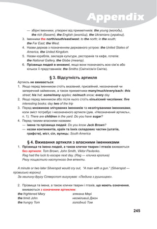 Appendix
245
— збірні іменники, утворені від прикметників: the young (молодь),
the rich (багаті), the English (англійці), the Ukrainians (українці).
3. Іменники the north/south/east/west: to the north; in the south;
the Far East; the West.
4. Назви держав з позначенням державного устрою: the United States of
America, the United Kingdom.
5. Назви кораблів, закладів культури, ресторанів та кафе, готелів:
the National Gallery, the Globe (театр).
6. Прізвища людей в множині, якщо вони позначають всю сім’ю або
кількох її представників: the Smiths (Сміти/сім’я Смітів).
§ 3. Відсутність артикля
Артикль не вживається:
1. Якщо перед іменником стоїть вказівний, присвійний, неозначений чи
заперечний займенник, а також прикметники many/much/every/each: this
street; his hat; some/many apples; no/much snow; every day
2. Якщо перед іменником або після нього стоїть кількісний числівник: five
interesting books; day two of the trip
3. Перед множиною злічуваних іменників та незлічуваними іменниками,
коли зміст потребує і неозначеного артикля (див. «Неозначений артикль»,
п. 1): There are children in the yard. Do you have sugar?
4. Перед такими власними назвами:
— імена та прізвища людей: Do you know Jack	Brown?
— назви континентів, країн та їхніх складових частин (штатів,
графств), міст, сіл, вулиць: South America
§ 4. Вживання артикля з власними іменниками
1. Прізвища та імена людей, а також клички тварин і птахів вживаються
без артикля: Tom Brown, John Smith, Viktor Pavlenko.
Rag had the luck to escape next day. (Rag — кличка кролика)
Регу пощастило наступного дня втекти.
A minute or two later Silverspot would cry out, “A man with a gun.” (Silverspot —
прізвисько ворони)
За хвилину-другу Сілверспот вигукував: «Людина з рушницею».
2. Прізвища та імена, а також клички тварин і птахів, що мають означення,
вживаються з означеним артиклем:
the frightened Mary злякана Мері
the timid John несміливий Джон
the hungry Tom голодний Том
 