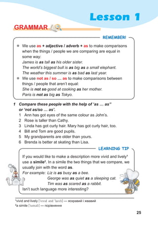 25
Lesson 1
GRAMMAR
REMEMBER!
1 Compare these people with the help of ‘as … as”
or ‘not as/so … as’.
1 Ann has got eyes of the same colour as John’s.
2 Rose is taller than Cathy.
3 Linda has got curly hair. Mary has got curly hair, too.
4 Bill and Tom are good pupils.
5 My grandparents are older than yours.
6 Brenda is better at skating than Lisa.
z
z We use as + adjective / adverb + as to make comparisons
when the things / people we are comparing are equal in
some way:
James is as tall as his older sister.
The world’s biggest bull is as big as a small elephant.
The weather this summer is as bad as last year.
z
z We use not as / so … as to make comparisons between
things / people that aren’t equal:
She is not so good at cooking as her mother.
Paris is not as big as Tokyo.
If you would like to make a description more vivid and lively1
use a simile2
. In a simile the two things that we compare, we
usually join with the word as.
For example: Liz is as busy as a bee.
George was as quiet as a sleeping cat.
Tim was as scared as a rabbit.
Isn’t such language more interesting?
LEARNING TIP
1
vivid and lively [9vivid 3nd 9laivlI] — яскравий і жвавий
2
a simile [9simClI] — порівняння
usually join with the word
For example:
George was
Tim was
 