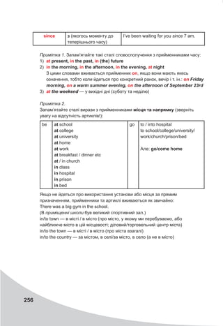 256
since з (якогось моменту до
теперішнього часу)
I’ve been waiting for you since 7 am.
Примітка 1. Запам’ятайте такі сталі словосполучення з прийменниками часу:
1) at present, in the past, in (the) future
2) in the morning, in the afternoon, in the evening, at night
З цими словами вживається прийменник on, якщо вони мають якесь
означення, тобто коли йдеться про конкретний ранок, вечір і т. ін.: on	Friday	
morning,	on	a	warm	summer	evening,	on	the	afternoon	of	September	23rd
3) at	the	weekend — у вихідні дні (суботу та неділю)
Примітка 2.
Запам’ятайте сталі вирази з прийменниками місця та напрямку (зверніть
увагу на відсутність артиклів!):
be at school
at college
at university
at home
at work
at breakfast / dinner etc
at / in church
in class
in hospital
in prison
in bed
go to / into hospital
to school/college/university/
work/church/prison/bed
Але: go/come home
Якщо не йдеться про використання установи або місця за прямим
призначенням, прийменники та артиклі вживаються як звичайно:
There was a big gym in the school.
(В приміщенні школи був великий спортивний зал.)
in/to town — в місті / в місто (про місто, у якому ми перебуваємо, або
найближче місто в цій місцевості; діловий/торговельний центр міста)
in/to the town — в місті / в місто (про міста взагалі)
in/to the country — за містом, в селі/за місто, в село (а не в місто)
 