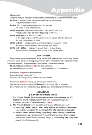 Appendix
257
Примітка 3.
Зверніть увагу на різницю у значенні таких словосполучень з прийменниками часу:
on time — вчасно (точно на призначений час/за розкладом)
The plane landed on time.
in time (for) — вчасно (не спізнитися / встигнути)
He came in time for the dinner.
at the beginning (of) — на початку (року / уроку / зборів і т. ін.)
They bought a new car at the beginning of the year.
in the beginning = at first — спочатку
In the beginning / At first he wanted to leave school after the 9th form,
but later he changed his mind.
at the end (of) — наприкінці / в кінці (тижня / року / концерту і т. ін.)
At the end (of the concert) she sang her best songs.
in the end = at last — нарешті / врешті-решт / кінець кінцем
At first he didn’t want to go with us, but in the end he went.
СПОЛУЧНИК
Сполучники в англійській мові, як і в українській, вживаються для зв’язку членів
речення і цілих речень у складному реченні. Вони виражають різні відношення між
членами речення і між реченнями, але самі не є членами речення:
Наприклад, сполучник and (і, та) є сполучним:
Nick and Pete are students. Микола і Петро — студенти.
Сполучник but (але) є протиставним:
I came here but you weren’t in.
Я приходив сюди раніше, але вас не було вдома.
Сполучник because (тому що, оскільки) є причинним:
She explained me the rule again because I had made a lot of mistakes.
Вона пояснила мені правило знову, оскільки я зробив багато помилок.
ДІЄСЛОВО
§ 1. Present Simple Tense
1. The Present Simple Tense називає регулярну, повторювану дію або
постійний стан в теперішньому часі. Цей час утворюється так:
V (основа дієслова в 3-й особі однини) + -(e)s
2. The Present Simple часто вживається з такими обставинами часу:
— every day / week / month / year; daily; weekly; on Sundays / Mondays /
etc.; in the evening; in the morning; in the afternoon; in spring; etc.;
— always; never; seldom; rarely; frequently; often; usually; sometimes
(прислівники, що з дієсловом в Present Simple звичайно стоять перед
присудком, але після дієслова be): We gо to school every	day. They often
play tennis. He is never late.
 