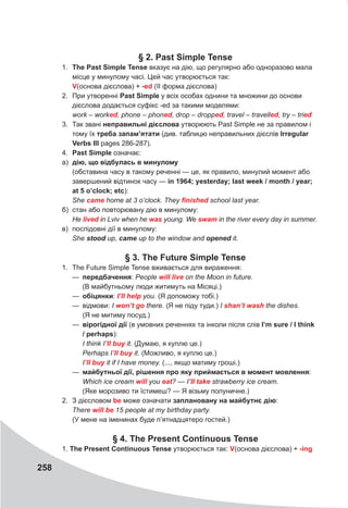 258
§ 2. Past Simple Tense
1. The Past Simple Tense вказує на дію, що регулярно або одноразово мала
місце у минулому часі. Цей час утворюється так:
V(основа дієслова) + -ed (II форма дієслова)
2. При утворенні Past Simple у всіх особах однини та множини до основи
дієслова додається суфікс -ed за такими моделями:
work – worked, phone – phoned, drop – dropped, travel – travelled, try – tried
3. Так звані неправильні дієслова утворюють Past Simple не за правилом і
тому їх треба запам’ятати (див. таблицю неправильних дієслів Irregular
Verbs III pages 286-287).
4. Past Simple означає:
а) дію, що відбулась в минулому
(обставина часу в такому реченні — це, як правило, минулий момент або
завершений відтинок часу — in 1964; yesterday; last week / month / year;
at 5 o’clock; etc):
She came home at 3 o’clock. They finished school last year.
б) стан або повторювану дію в минулому:
Не lived in Lviv when he was young. We swam in the river every day in summer.
в) послідовні дії в минулому:
She stood up, came up to the window and opened it.
§ 3. The Future Simple Tense
1. The Future Simple Tense вживається для вираження:
— передбачення: People will	live on the Moon in future.
(В майбутньому люди житимуть на Місяці.)
— обіцянки: I’ll	help you. (Я допоможу тобі.)
— відмови: I won’t	gо there. (Я не піду туди.) I shan’t	wash the dishes.
(Я не митиму посуд.)
— вірогідної дії (в умовних реченнях та інколи після слів I’m sure / I think
/ perhaps):
I think I’ll	buy it. (Думаю, я куплю це.)
Perhaps I’ll	buy it. (Можливо, я куплю це.)
I’ll	buy it if I have money. (..., якщо матиму гроші.)
— майбутньої дії, рішення про яку приймається в момент мовлення:
Which ice cream will you eat? — I’II	take strawberry ice cream.
(Яке морозиво ти їстимеш? — Я візьму полуничне.)
2. З дієсловом be може означати заплановану на майбутнє дію:
There will	be 15 people at my birthday party.
(У мене на іменинах буде п’ятнадцятеро гостей.)
§ 4. The Present Continuous Tense
1. The Present Continuous Tense утворюється так: V(основа дієслова) + -ing
 