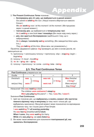 Appendix
259
2. The Present Continuous Tense позначає :
— безперервну дію або дію, що відбувається в даний момент:
Our planet is orbiting the Sun. (Наша планета обертається навколо
Сонця.)
We are working now / at this moment / at the moment. (Ми працюємо
зараз / в даний момент.)
— тимчасову дію, що відбувається в теперішньому часі:
Не is writing a new book now	/	nowadays.(Він пише нову книгу зараз.)
— дію, яка здається безперервною (здебільшого тому, що є
набридливою):
Не is	always	/	constantly	eating something. (Він завжди/постійно щось
їсть.)
They are	talking all the time. (Вони весь час розмовляють.)
Примітка. Додавання суфікса -ing призводить до змін в основі дієслів, які
закінчуються на:
1) приголосну + наголошену голосну + приголосну: stop – stopping; begin –
beginning
2) голосну + I: travel - travelling
3) -ie: lie – lying; die – dying
4) голосну + приголосну + e: come – coming; take – taking
§ 5. The Past Continuous Tense
Past Continuous утворюється так:
Особа + – ?
l/he/she/it
we/you/ they
was
+ V-ing
were
was not
+ V-ing
were not
Was l/he/she/
it V-ing?
Were we/you/
they V-ing?
Наприклад: She was reading a book.
The children were	not/weren’t	sleeping.
Were	you	playing the piano? — Yes, I was./No, I wasn’t.
Значення Past Continuous:
1. Цей час позначає дію, що відбувалась в якийсь момент або протягом
певного відтинку часу в минулому (в тому числі і кілька дій, що
відбувались одночасно). Минулий момент може позначатися як відповідною
обставиною часу, так і іншою дією в Past Simple:
I was	watching TV all	evening	yesterday.
He was	having breakfast	at	8	o’clock.
When I came, they were	waiting for Harry.
While she was	playing, we were	listening.
2. Він може також вживатися для позначення повторюваної дії, яка
здавалась безперервною:
 