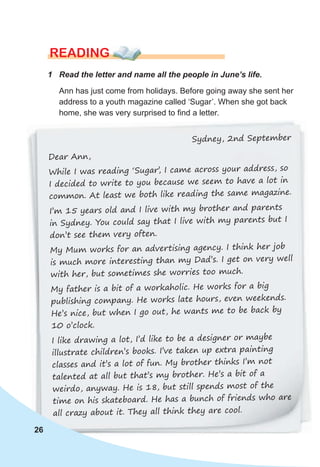 READING
1 Read the letter and name all the people in June’s life.
Ann has just come from holidays. Before going away she sent her
address to a youth magazine called ‘Sugar’. When she got back
home, she was very surprised to find a letter.
26
Sydney, 2nd September
Dear Ann,
While I was reading ‘Sugar’
, I came across your address, so
I decided to write to you because we seem to have a lot in
common. At least we both like reading the same magazine.
I’m 15 years old and I live with my brother and parents
in Sydney. You could say that I live with my parents but I
don’t see them very often.
My Mum works for an advertising agency. I think her job
is much more interesting than my Dad’s. I get on very well
with her, but sometimes she worries too much.
My father is a bit of a workaholic. He works for a big
publishing company. He works late hours, even weekends.
He’s nice, but when I go out, he wants me to be back by
10 o’clock.
I like drawing a lot, I’d like to be a designer or maybe
illustrate children’s books. I’ve taken up extra painting
classes and it’s a lot of fun. My brother thinks I’m not
talented at all but that’s my brother. He’s a bit of a
weirdo, anyway. He is 18, but still spends most of the
time on his skateboard. He has a bunch of friends who are
all crazy about it. They all think they are cool.
 