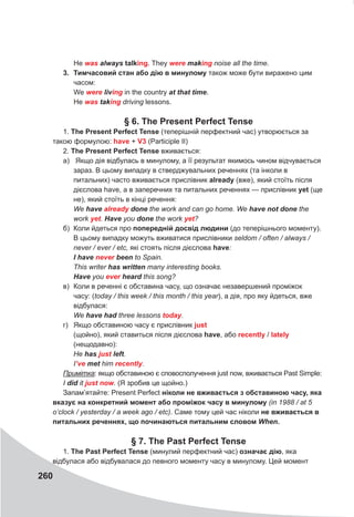 260
Не was	always	talking. They were	making noise all the time.
3. Тимчасовий стан або дію в минулому також може бути виражено цим
часом:
We were	living in the country at	that	time.
He was	taking driving lessons.
§ 6. The Present Perfect Tense
1. The Present Perfect Tense (теперішній перфектний час) утворюється за
такою формулою: have + V3 (Participle II)
2. The Present Perfect Tense вживається:
а) Якщо дія відбулась в минулому, а її результат якимось чином відчувається
зараз. В цьому випадку в стверджувальних реченнях (та інколи в
питальних) часто вживається прислівник already (вже), який стоїть після
дієслова have, а в заперечних та питальних реченнях — прислівник yet (ще
не), який стоїть в кінці речення:
We have	already	done the work and can go home. We have	not	done the
work yet. Have	you	done the work yet?
б) Коли йдеться про попередній досвід людини (до теперішнього моменту).
В цьому випадку можуть вживатися прислівники seldom / often / always /
never / ever / etc, які стоять після дієслова have:
I	have	never	been to Spain.
This writer has	written many interesting books.
Have you ever	heard this song?
в) Коли в реченні є обставина часу, що означає незавершений проміжок
часу: (today / this week / this month / this year), а дія, про яку йдеться, вже
відбулася:
We have	had three lessons today.
г) Якщо обставиною часу є прислівник just
(щойно), який ставиться після дієслова have, або recently / lately
(нещодавно):
Не has	just	left.
I’ve met him recently.
Примітка: якщо обставиною є сповосполучення just now, вживається Past Simple:
I did it just	now. (Я зробив це щойно.)
Запам’ятайте: Present Perfect ніколи не вживається з обставиною часу, яка
вказує на конкретний момент або проміжок часу в минулому (in 1988 / at 5
o’clock / yesterday / a week ago / etc). Саме тому цей час ніколи не вживається в
питальних реченнях, що починаються питальним словом When.
§ 7. The Past Perfect Tense
1. The Past Perfect Tense (минулий перфектний час) означає дію, яка
відбулася або відбувалася до певного моменту часу в минулому. Цей момент
 