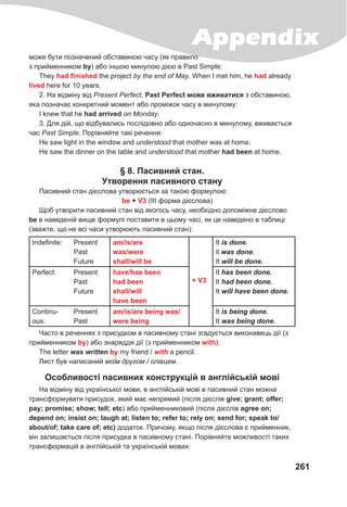 Appendix
261
може бути позначений обставиною часу (як правило
з прийменником by) або іншою минулою дією в Past Simple:
They had finished the project by the end of May. When I met him, he had already
lived here for 10 years.
2. На відміну від Present Perfect, Past Perfect може вживатися з обставиною,
яка позначає конкретний момент або проміжок часу в минулому:
I knew that he had arrived on Monday.
3. Для дій, що відбувались послідовно або одночасно в минулому, вживається
час Past Simple. Порівняйте такі речення:
Не saw light in the window and understood that mother was at home.
He saw the dinner on the table and understood that mother had been at home.
§ 8. Пасивний стан.
Утворення пасивного стану
Пасивний стан дієслова утворюється за такою формулою:
be + V3 (III форма дієслова)
Щоб утворити пасивний стан від якогось часу, необхідно допоміжне дієслово
be в наведеній вище формулі поставити в цьому часі, як це наведено в таблиці
(зважте, що не всі часи утворюють пасивний стан):
Indefinite: Present
Past
Future
am/is/are
was/were
shall/will be
+ V3
It is	done.
it was	done.
It will	be	done.
Perfect: Present
Past
Future
have/has been
had been
shall/will
have been
It has	been	done.	
It had	been	done.
It will	have	been	done.
Continu-
ous:
Present
Past
am/is/are being was/
were being
It is	being	done.	
It was	being	done.
Часто в реченнях з присудком в пасивному стані згадується виконавець дії (з
прийменником by) або знаряддя дії (з прийменником with):
The letter was	written	by my friend / with a pencil.
Лист був написаний моїм другом / олівцем.
Особливості пасивних конструкцій в англійській мові
На відміну від української мови, в англійській мові в пасивний стан можна
трансформувати присудок, який має непрямий (після дієслів give; grant; offer;
pay; promise; show; tell; etc) або прийменниковий (після дієслів agree on;
depend on; insist on; laugh at; listen to; refer to; rely on; send for; speak to/
about/of; take care of; etc) додаток. Причому, якщо після дієслова є прийменник,
він залишається після присудка в пасивному стані. Порівняйте можливості таких
трансформацій в англійській та українській мовах:
 