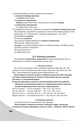 268
2. Заперечне речення можна утворити за допомогою
а) заперечної форми дієслова:
Не doesn’t speak Polish.
б) заперечних займенників:
Nobody speaks Polish here. I’ve got no time. He knows nothing.
в) заперечних прислівників:
I’ve never been to New York.
3. В заперечних реченнях, утворених за допомогою заперечної форми дієслова
або заперечних прислівників, вживаються неозначений займенник any та його
похідні (див. § 5. «Неозначені та заперечні займенники», стор. 253):
She didn’t hear anything.
We won’t go anywhere.
Але в функції підмета вживаються заперечні займенники:
Nobody came. Nothing was done.
Примітка: He завжди заперечні речення, утворені різними способами, мають
однакове значення. Порівняйте:
Не doesn’t play tennis.
Не never plays tennis.
§ 3. Питальні речення
Про вживання неозначених займенників в питальних реченнях див. § 5.
«Неозначені та заперечні займенники» на стор. 253.
1. Загальні питання
Це питання до присудка. Вони потребують відповіді «так» або «ні». Про
утворення питальних форм дієслова в різних часах див. «Дієслово стор. 257-
262». Узагальнювальне правило можна сформулювати так:
Щоб утворити загальне питання, необхідно перше дієслово присудка
поставити перед підметом. В Present та Past	Simple цю роль виконує
дієслово do у відповідній формі.
В короткій відповіді на загальне питання використовується особовий
займенник, що відповідає підмету, та стверджувальна або скорочена
заперечна форма дієслова, яке стоїть перед підметом:
Paul is a student. — Is Paul a student? — Yes, he is. / No, he isn’t.
You can help me. — Can you help me? — Yes, I can. / No, I can’t.
Ruth has done it. — Has Ruth done it? — Yes, she has. / No, she hasn’t.
People know him. — Do people know him? — Yes, they do. / No, they don’t.
2. Спеціальні питання
Це питання до всіх членів речення, крім присудка.
Щоб утворити спеціальне питання, необхідно перед і загальним
питанням поставити відповідне питальне слово — Who(m)?, What?, When?,
 