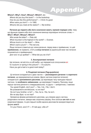 Appendix
269
Where?, Why?, How?, Whose?, Which?, etc:
Where did you buy this book? — In the bookshop.
How do you like this performance? — I think it’s good.
When were you born? — In 1980.
Who(m) did you meet at the station? — My brother.
Питання до підмета або його означення мають прямий порядок слів, тому
що функцію підмета або його означення виконує відповідне питальне слово —
Who?, What?, Whose?, Which?:
Who wrote the letter? — Pete did.
What mountain is the highest in the world? — Everest.
Whose book is on the desk? — Mine.
Which coat is yours? — The red one.
Якщо питання ставиться до члена речення, перед яким є прийменник, то цей
прийменник, як правило, стоїть в кінці питання (в українській мові такі питання
починаються з прийменника):
Для чого ти це зробив? — What did you do it for?
3. Альтернативні питання
Це питання, які містять в собі вибір, що передається сполучником or:
Is it autumn or spring in the picture? — It’s autumn.
Have you got a bad or a good mark today?
4. Розділові питання (Tag-questions)
Ці питання складаються з двох частин — розповідного речення та короткого
питання, що відокремлюється комою. Друга частина (коротке питання)
складається з допоміжного дієслова, що відповідає часу присудка першої
частини, та особового займенника, що відповідає її підмету. Причому, якщо
перша частина речення є стверджувальною, то друга — заперечною, і навпаки:
You speak English, don’t you? — Yes, I do. / No, I don’t.
Ви розмовляєте англійською, чи не так?
Не isn’t your brother, is he? — Yes, he is. / No, he isn’t.
Він не ваш брат, чи не так?
Заперечна форма допоміжного дієслова, що утворює другу частину
розділового питання, завжди має скорочену форму. Але оскільки am not не має
скороченої форми, то для першої особи однини дієслова be використовується
форма aren’t:
I’m your friend, aren’t I? — Я твій друг, хіба ні?
 