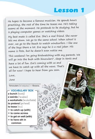 He hopes to become a famous musician. He spends hours
practising, the rest of the time he teases me. He’s taking
exams at the moment. He pretends to be studying, but he
is playing computer games or watching videos.
My best mate is called Eve. She’s a real friend. She never
lets me down. We go to the same school. When school is
over, we go to the beach to watch windsurfers. I like one
of the boys there a lot. Eve says he is a real joker. His
name is Pete, but he doesn’t even notice me.
This weekend I’m going birdwatching with my parents. We
will go into the bush with binoculars1
, sleep in tents and
Lesson 1
a bunch [byntS]
a weirdo [9wiCdCU]
a workaholic [wE:kC9hAlik]
to pretend [pri9tend]
to tease [tI:x]
z
z to catch up (with)
z
z to come across
z
z to get on well (with)
z
z to have sth in
common
VOCABULARY BOX
1
binoculars [bi9nAkjClCx] — бінокль
have a lot of fun. Eve’s coming with us and
we have to catch up with all the news. That’s
all for now! I hope to hear from you soon.
Love,
June
27
 