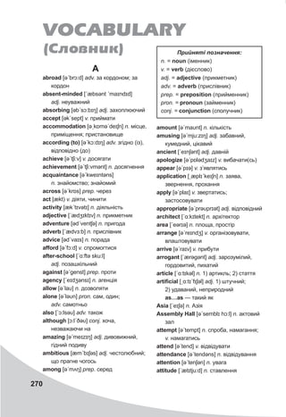 270
A
abroad [əˊbrɔ:d] adv. за кордоном; за
кордон
absent-minded [ˊæbsǝnt ˊmaɪndɪd]
adj. неуважний
absorbing [əbˊsɔ:bɪŋ] adj. захоплюючий
accept [əkˊsept] v. приймати
accommodation [əˏkɒməˊdeɪʃn] n. місце,
приміщення; пристановище
according (to) [əˊkɔ:dɪŋ] adv. згідно (із),
відповідно (до)
achieve [əˊtʃi:v] v. досягати
achievement [əˊtʃi:vmənt] n. досягнення
acquaintance [əˊkweɪntəns]
n. знайомство; знайомий
across [əˊkrɒs] prep. через
act [ækt) v. діяти, чинити
activity [ækˊtɪvətɪ] n. діяльність
adjective [ˊædʒɪktɪv] n. прикметник
adventure [ədˊventʃə] n. пригода
adverb [ˊædvɜ:b] n. прислівник
advice [ədˊvaɪs] n. порада
afford [əˊfɔ:d] v. спромогтися
after-school [ˊɑ:ftə sku:l]
adj. позашкільний
against [əˊgenst] prep. проти
agency [ˊeɪdʒǝnsɪ] n. агенція
allow [əˊlaυ] n. дозволяти
alone [əˊləυn] pron. сам, один;
adv. самотньо
also [ˊɔ:lsəυ] adv. також
although [ɔ:lˊðəυ] conj. хоча,
незважаючи на
amazing [əˊmeɪzɪŋ] adj. дивовижний,
гідний подиву
ambitious [æmˊbɪʃəs] adj. честолюбний;
що прагне чогось
among [əˊmʌŋ] prep. серед
amount [əˊmaυnt] n. кількість
amusing [əˊmju:zɪŋ] adj. забавний,
кумедний, цікавий
ancient [ˊeɪnʃǝnt] adj. давній
apologize [əˊpɒlədʒaɪz] v. вибачати(сь)
appear [əˊpɪə] v. з’являтись
application [ˏæplɪˊkeɪʃn] n. заява,
звернення, прохання
apply [əˊplaɪ] v. звертатись;
застосовувати
appropriate [əˊprəυprɪət] adj. відповідний
architect [ˊɑ:kɪtekt] n. архітектор
area [ˊeərɪə] n. площа, простір
arrange [əˊreɪndʒ] v. організовувати,
влаштовувати
arrive [əˊraɪv] v. прибути
arrogant [ˊærəgənt] adj. зарозумілий,
гордовитий, пихатий
article [ˊɑ:tɪkǝl] n. 1) артикль; 2) стаття
artificial [ˏɑ:tɪˊfɪʃǝl] adj. 1) штучний;
2) удаваний, неприродний
as…as — такий як
Asia [ˊeɪʃǝ] n. Азія
Assembly Hall [əˊsemblɪ hɔ:l] n. актовий
зал
attempt [əˊtempt] n. спроба, намагання;
v. намагатись
attend [əˊtend] v. відвідувати
attendance [əˊtendəns] n. відвідування
attention [əˊtenʃǝn] n. увага
attitude [ˊætɪtju:d] n. ставлення
VOCABULARY
(Ñëîâíèê) Прийняті	позначення:
n. = noun (іменник)
v. = verb (дієслово)
adj. = adjective (прикметник)
adv. = adverb (прислівник)
prep. = preposition (прийменник)
pron. = pronoun (займенник)
conj. = conjunction (сполучник)
 