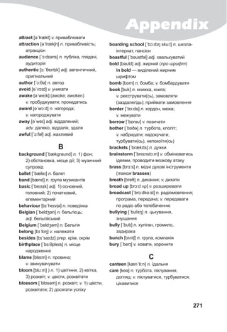 Appendix
271
attract [əˊtrækt] v. приваблювати
attraction [əˊtrækʃn] n. привабливість;
атракціон
audience [ˊɔ:dɪəns] n. публіка, глядачі,
аудиторія
authentic [ɔ:ˊθentɪk] adj. автентичний,
оригінальний
author [ˊɔ:θə] n. автор
avoid [əˊvɔɪd] v. уникати
awake [əˊweɪk] (awoke; awoken)
v. пробуджувати; прокидатись
award [əˊwɔ:d] n. нагорода;
v. нагороджувати
away [əˊweɪ] adj. віддалений;
adv. далеко, віддалік, здаля
awful [ˊɔ:fǝl] adj. жахливий
B
background [ˊbækgraυnd] n. 1) фон;
2) обстановка, місце дії; 3) музичний
супровід
ballet [ˊbæleɪ] n. балет
band [bænd] n. група музикантів
basic [ˊbeɪsɪk] adj. 1) основний,
головний; 2) початковий,
елементарний
behaviour [bɪˊheɪvjə] n. поведінка
Belgian [ˊbeldʒǝn] n. бельгієць;
adj. бельгійський
Belgium [ˊbeldʒǝm] n. Бельгія
belong [bɪˊlɒŋ] v. належати
besides [bɪˊsaɪdz] prep. крім, окрім
birthplace [ˊbɜ:θpleɪs] n. місце
народження
blame [bleɪm] n. провина;
v. звинувачувати
bloom [blu:m] ) n. 1) цвітіння, 2) квітка,
3) розквіт; v. цвісти, розквітати
blossom [ˊblɒsǝm] n. розквіт; v. 1) цвісти,
розквітати; 2) досягати успіху
boarding school [ˊbɔ:dɪŋ sku:l] n. школа-
інтернат, пансіон
boastful [ˊbəυstfǝl] adj. хвалькуватий
bold [bəυld] adj. жирний (про шрифт)
in bold — виділений жирним
шрифтом
bomb [bɒm] n. бомба; v. бомбардувати
book [bυk] n. книжка, книга;
v. реєструвати(сь), замовляти
(заздалегідь); приймати замовлення
border [ˊbɔ:də] n. кордон, межа;
v. межувати
borrow [ˊbɒrəυ] v. позичати
bother [ˊbɒðə] n. турбота, клопіт;
v. набридати; надокучати;
турбувати(сь), непокоїти(сь)
brackets [ˊbrækɪts] n. дужки
brainstorm [ˊbreɪnstɔ:m] v. обмінюватись
ідеями, проводити мозкову атаку
brass [brɑ:s] n. мідні духові інструменти
(також brasses)
breath [breθ] n. дихання; v. дихати
broad up [brɔ:d ʌp] v. розширювати
broadcast [ˊbrɔ:dkɑ:st] n. радіомовлення;
програма, передача; v. передавати
по радіо або телебаченню
bullying [ˈbυliɪŋ] n. цькування,
знущання
bully [ˊbυlɪ] n. хуліган, громило,
задирака
bunch [bʌntʃ] n. група, компанія
bury [ˊberɪ] v. ховати, хоронити
C
canteen [kænˊti:n] n. їдальня
care [keə] n. турбота, піклування,
догляд; v. піклуватися, турбуватися;
цікавитися
 