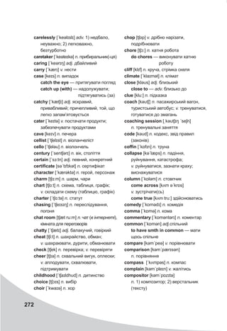 272
carelessly [ˊkeəlɪslɪ] adv. 1) недбало,
неуважно; 2) легковажно,
безтурботно
caretaker [ˈkeəteɪkə] n. прибиральник(-ця)
caring [ˊkeərɪŋ] adj. дбайливий
carry [ˊkærɪ] v. нести
case [keɪs] n. випадок
catch the eye — притягувати погляд
catch up (with) — надолужувати;
підтягуватись (за)
catchy [ˊkætʃɪ] adj. яскравий,
привабливий; причепливий, той, що
легко запам’ятовується
cater [ˊkeɪtə] v. постачати продукти;
забезпечувати продуктами
cave [keɪv] n. печера
cellist [ˊtʃelɪst] n. віоланчеліст
cello [ˊtʃeləυ] n. віолончель
century [ˊsentʃərɪ] n. вік, століття
certain [ˊsɜ:tn] adj. певний, конкретний
certificate [səˊtɪfɪkət] n. сертифікат
character [ˊkærəktə] n. герой, персонаж
charm [tʃɑ:m] n. шарм, чари
chart [tʃɑ:t] n. схема, таблиця, графік;
v. складати схему (таблицю, графік)
charter [ˊtʃɑ:tə] n. статут
chasing [ˊtʃeɪsɪŋ] n. переслідування,
погоня
chat room [tʃæt ru:m] n. чат (в інтернеті),
кімната для переговорів
chatty [ˊtʃætɪ] adj. балакучий, говіркий
cheat [tʃi:t] n. шахрайство, обман;
v. шахраювати, дурити, обманювати
check [tʃek] n. перевірка; v. перевіряти
cheer [tʃɪə] n. схвальний вигук, оплески;
v. аплодувати, схвалювати,
підтримувати
childhood [ˊtʃaɪldhυd] n. дитинство
choice [tʃɔɪs] n. вибір
choir [ˊkwaɪə] n. хор
chop [tʃɒp] v. дрібно нарізати,
подрібнювати
chore [tʃɔ:] n. хатня робота
do chores — виконувати хатню
роботу
cliff [klɪf] n. круча, стрімка скеля
climate [ˊklaɪmət] n. клімат
close [kləυs] adj. близький
close to — adv. близько до
clue [klu:] n. підказка
coach [kəυtʃ] n. пасажирський вагон,
туристський автобус; v. тренуватися,
готуватися до змагань
coaching session [ˌkəυtʃɪŋ ˊseʃn]
n. тренувальні заняття
code [kəυd] n. кодекс, звід правил
(законів)
coffin [ˊkɒfɪn] n. труна
collapse [kəˊlæps] n. падіння,
руйнування, катастрофа;
v. руйнуватися, зазнати краху;
виснажуватися
column [ˊkɒləm] n. стовпчик
come across [kʌm əˊkrɒs]
v. зустрічати(сь)
come true [kʌm tru:] здійснюватись
comedy [ˊkɒmədɪ] n. комедія
comma [ˊkɒmə] n. кома
commentary [ˊkɒməntǝrɪ] n. коментар
common [ˊkɒmən] adj.спільний
to have smth in common — мати
щось спільне
compare [kəmˊpeə] v. порівнювати
comparison [kəmˊpærɪsǝn]
n. порівняння
compass [ˊkʌmpəs] n. компас
complain [kəmˊpleɪn] v. жалітись
compositor [kəmˊpɒzɪtə]
n. 1) композитор; 2) верстальник
(тексту)
 