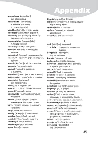 Appendix
273
compulsory [kəmˊpʌlsǝrɪ]
adj. обов’язковий
concentrate [ˊkɒnsǝntreɪt]
v. концентрувати(ся),
зосереджувати(ся)
condition [kənˊdɪʃn] n. стан, умови
conductor [kənˊdʌktə] n. диригент
confusing [kənˊfju:zɪŋ] adj. такий, що
бентежить або соромить
congratulation [kənˏgrætʃυˊleɪʃn]
n. поздоровлення
connect [kəˊnekt] v. з’єднувати
consider [kənˊsɪdə] v. розглядати,
вважати
consist (of) [kənˊsɪst] v. складатись (із)
construction [kənˊstrʌkʃn] n. конструкція,
будівля
contain [kənˊteɪn] v. містити, вміщати
contents [ˊkɒntents] n. зміст
contest [ˊkɒntest] n. змагання;
v. змагатись
contribute [kənˊtrɪbju:t] v. вносити вклад
conversation [ˏkɒnvəˊseɪʃn] n. розмова
convincing [kənˊvɪnsɪŋ]
adj. переконливий
cook [kυk] v. готувати їсти
corn [kɔ:n] n. зерно, збіжжя, пшениця
council [ˊkaυnsǝl] n. рада
countryside [ˊkʌntrɪsaɪd] n. сільська
місцевість
course [kɔ:s] n. 1) курс; 2) страва
main course — головна страва
cover [ˊkʌvə] n. кришка; v. покривати,
накривати
cozy [ˊkəυzɪ] adj. затишний
cranky [ˊkræŋkɪ] adj. примхливий
creative [krɪˊeɪtɪv] adj. творчий
creativity [ˏkrɪeɪˊtɪvɪtɪ] n. творчість
creator [krɪˊeɪtə] n. творець
creature [ˊkri:tʃə] n. творіння
crime [kraɪm] n. злочин
Croatia [krəυˊeɪʃn] n. Хорватія
crossover [ˊkrɒsˏəυvə] n. перехід з однієї
партії в іншу (муз.)
culture [ˊkʌltʃə] n. культура
curious [ˊkjυərɪəs] adj. цікавий,
допитливий
current [ˊkʌrənt] adj. поточний
D
daily [ˊdeɪlɪ] adj. щоденний
а daily — n. щоденне періодичне
видання
dangerous [ˊdeɪndʒərəs]
adj. небезпечний
Danube [ˈdænju:b] n. Дунай
darkness [ˊdɑ:knəs] n. темрява
daydream [ˊdeɪdri:m] n. мрії, фантазії;
v. мріяти, фантазувати
decide [dɪˊsaɪd] v. вирішувати
defend [dɪˊfend] v. захищати
defender [dɪˊfendə] n. захисник
definite [ˊdefǝnət] adj. означений
definitely [ˊdefǝnətlɪ] adv. звісно,
безсумнівно
definition [ˏdefəˊnɪʃn] n. визначення
degree [dɪˊgri:] n. градус
delicious [dɪˊlɪʃəs] adj. смачний
delight [dɪˊlaɪt] n. задоволення,
насолода; v. захоплювати, тішити
deliver [dɪˊlɪvə] v. розносити, доставляти
department [dɪˊpɑ:tmənt] n. відділ
depend on [dɪˊpend ɒn] v. залежати від
deserve [dɪˊzɜ:v] v. заслуговувати
design [dɪˊzaɪn] n. дизайн, композиція,
ескіз, розробка; v. дизайнувати,
розробляти, планувати
dessert [dɪˊzɜ:t] n. десерт
destroy [dɪˊstrɔɪ] v. руйнувати
devastated [ˊdevəsteɪtɪd]
adj. спустошений
 