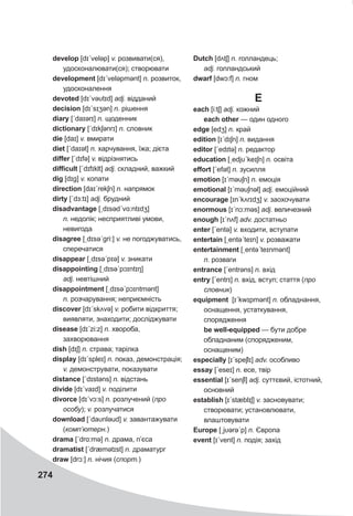 274
develop [dɪˊveləp] v. розвивати(ся),
удосконалювати(ся); створювати
development [dɪˊveləpmənt] n. розвиток,
удосконалення
devoted [dɪˊvəυtɪd] adj. відданий
deсision [dɪˊsɪʒən] n. рішення
diary [ˊdaɪərɪ] n. щоденник
dictionary [ˊdɪkʃǝnrɪ] n. словник
die [daɪ] v. вмирати
diet [ˊdaɪət] n. харчування, їжа; дієта
differ [ˊdɪfə] v. відрізнятись
difficult [ˊdɪfɪklt] adj. складний, важкий
dig [dɪg] v. копати
direction [daɪˊrekʃn] n. напрямок
dirty [ˊdɜ:tɪ] adj. брудний
disadvantage [ˏdɪsədˊvɑ:ntɪdʒ]
n. недолік; несприятливі умови,
невигода
disagree [ˏdɪsəˊgri:] v. не погоджуватись,
сперечатися
disappear [ˏdɪsəˊpɪə] v. зникати
disappointing [ˏdɪsəˊpɔɪntɪŋ]
adj. невтішний
disappointment [ˏdɪsəˊpɔɪntmənt]
n. розчарування; неприємність
discover [dɪˊskʌvə] v. робити відкриття;
виявляти, знаходити; досліджувати
disease [dɪˊzi:z] n. хвороба,
захворювання
dish [dɪʃ] n. страва; тарілка
display [dɪˊspleɪ] n. показ, демонстрація;
v. демонструвати, показувати
distance [ˊdɪstǝns] n. відстань
divide [dɪˊvaɪd] v. поділити
divorce [dɪˊvɔ:s] n. розлучений (про
особу); v. розлучатися
download [ˊdaυnləud] v. завантажувати
(комп’ютерн.)
drama [ˊdrɑ:mə] n. драма, п’єса
dramatist [ˊdræmətɪst] n. драматург
draw [drɔ:] n. нічия (спорт.)
Dutch [dʌtʃ] n. голландець;
adj. голландський
dwarf [dwɔ:f] n. гном
E
each [i:tʃ] adj. кожний
each other — один одного
edge [edʒ] n. край
edition [ɪˊdɪʃn] n. видання
editor [ˊedɪtə] n. редактор
education [ˏedjυˊkeɪʃn] n. освіта
effort [ˊefət] n. зусилля
emotion [ɪˊməυʃn] n. емоція
emotional [ɪˊməυʃnǝl] adj. емоційний
encourage [ɪnˊkʌrɪdʒ] v. заохочувати
enormous [ɪˊnɔ:məs] adj. величезний
enough [ɪˊnʌf] adv. достатньо
enter [ˊentə] v. входити, вступати
entertain [ˏentəˊteɪn] v. розважати
entertainment [ˏentəˊteɪnmənt]
n. розваги
entrance [ˊentrǝns] n. вхід
entry [ˊentrɪ] n. вхід, вступ; стаття (про
словник)
equipment [ɪˊkwɪpmənt] n. обладнання,
оснащення, устаткування,
спорядження
be well-equipped — бути добре
обладнаним (спорядженим,
оснащеним)
especially [ɪˊspeʃlɪ] adv. особливо
essay [ˊeseɪ] n. есе, твір
essential [ɪˊsenʃl] adj. суттєвий, істотний,
основний
establish [ɪˊstæblɪʃ] v. засновувати;
створювати; установлювати,
влаштовувати
Europe [ˏjυərəˊp] n. Європа
event [ɪˊvent] n. подія; захід
 
