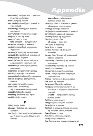Appendix
275
eventually [ɪˊventʃυǝlɪ] adv. 1) зрештою;
2) за певних обставин
every [ˊevrɪ] adj. кожний
everybody [ˊevrɪbɒdɪ] pron. кожний, всі
(про людей)
everything [ˊevrɪθɪŋ] pron. все (про
неістоти)
everywhere [ˊevrɪweə] pron. всюди
evil [ˊi:vl] n. зло; adj. злий
exam [ɪgˊzæm] n. іспит
take an exam — складати іспит
exception [ɪkˊsepʃn] n. вийняток
excited [ɪkˊsaɪted] adj. захоплений,
збуджений
exciting [ɪkˊsaɪtɪŋ] adj. захоплюючий
exhausted [ɪgˊzɔ:stɪd] adj. виснажений
exist [ɪgˊzɪst] v. існувати
expect [ɪkˊspekt] v. чекати, очікувати;
розраховувати, надіятися (на)
expensive [ɪkˊspensɪv] adj. дорогий,
коштовний
experience [ɪkˊspɪərɪəns] n. досвід
explain [ɪkˊspleɪn] v. пояснювати
explanation [ˏekspləˊneɪʃn] n. пояснення
explore [ɪkˊsplɔ:] v. досліджувати,
вивчати
expression [ɪkˊspreʃn] n. вираз
extra-class [ˊekstrə klɑ:s]
adj. позашкільний, позаурочний
extract [ˊekstrækt] n. уривок
extremely [ɪkˊstri:mlɪ] adv. вкрай
eyelid [ˊaɪlɪd] n. повіка
F
fable [ˊfeɪbl] n. байка
fabulous [ˊfæbjυləs] adj. чарівний,
казковий
face [feɪs] v. 1) стояти (сидіти) обличчям
до; 2) дивитись у вічі; 3) зустрічати
сміливо
face-to-face — обличчям до
обличчя, сам на сам
facility [fəˊsɪlətɪ] n. можливість, умови;
обладнання, пристосування
factory [ˊfæktǝrɪ] n. фабрика
fair [feə] adj. справедливий; n. ярмарок
fairy [ˊfeərɪ] n. казка; adj. казковий
faithful [ˊfeɪθfǝl] adj. відданний
fake [feɪk] n. підробка
fall asleep — засинати
falls [fɔ:lz] n. водоспад
fame [feɪm] n. слава
familiar [fəˊmɪlɪə] adj. близький,
знайомий
famous (for) [ˊfeɪməs] adj. знаменитий,
відомий (завдяки)
fascinating [ˊfæsɪneɪtɪŋ] adj. чарівний,
захопливий
fashionable [ˊfæʃǝnəbl] adj. модний
fault [fɔ:lt] n. провина
fellow [ˊfeləυ] n. парубок, хлопець
fiction [ˊfɪkʃn] n. художня література,
художня проза
finance [ˊfaɪnæns] n. фінанси, гроші
firm [fɜ:m] adj. твердий
fisherman [ˊfɪʃəmən] n. рибалка
fit [fɪt] adj. пристосований; такий, що
відповідає; v. підходити, відповідати
(чомусь)
keep fit — підтримувати хорошу
фізичну форму
fix [fɪks] v. ремонтувати
fizzy [ˊfɪzɪ] adj. шипучий, пінистий
flame [fleɪm] n. полум’я
flat [flæt] n. площина, плоска поверхня;
adj. плоский, рівний, гладкий
flavor [ˊfleɪvə] n. смак
flick [flɪk] v. змахувати, пурхати
flour [ˊflaυə] n. борошно
flow [fləυ] v. литись; плавно переходити (в)
 
