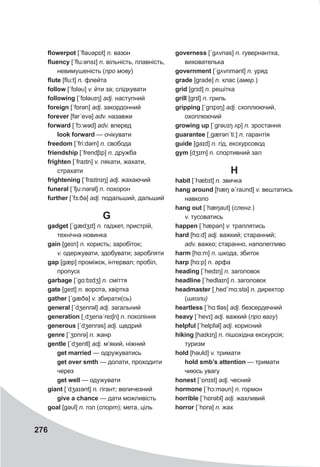 276
flowerpot [ˊflaυəpɒt] n. вазон
fluency [ˊflu:ənsɪ] n. вільність, плавність,
невимушеність (про мову)
flute [flu:t] n. флейта
follow [ˊfɒləυ] v. йти за; слідкувати
following [ˊfɒləυɪŋ] adj. наступний
foreign [ˊfɒrǝn] adj. закордонний
forever [fərˊevə] adv. назавжи
forward [ˊfɔ:wəd] adv. вперед
look forward — очікувати
freedom [ˊfri:dəm] n. свобода
friendship [ˊfrendʃɪp] n. дружба
frighten [ˊfraɪtn] v. лякати, жахати,
страхати
frightening [ˊfraɪtnɪŋ] adj. жахаючий
funeral [ˊfju:nǝrəl] n. похорон
further [ˊfɜ:ðə] adj. подальший, дальший
G
gadget [ˊgædʒɪt] n. гаджет, пристрій,
технічна новинка
gain [geɪn] n. користь; заробіток;
v. одержувати, здобувати; заробляти
gap [gæp] проміжок, інтервал; пробіл,
пропуск
garbage [ˊgɑ:bɪdʒ] n. сміття
gate [geɪt] n. ворота, хвіртка
gather [ˊgæðə] v. збирати(сь)
general [ˊdʒenrǝl] adj. загальний
generation [ˏdʒenəˊreɪʃn] n. покоління
generous [ˊdʒenrəs] adj. щедрий
genre [ˊʒɒnrə] n. жанр
gentle [ˊdʒentl] adj. м’який, ніжний
get married — одружуватись
get over smth — долати, проходити
через
get well — одужувати
giant [ˊdʒaɪənt] n. гігант; величезний
give a chance — дати можливість
goal [gəυl] n. гол (спорт); мета, ціль
governess [ˊgʌvnəs] n. гувернантка,
вихователька
government [ˊgʌvnmənt] n. уряд
grade [grade] n. клас (амер.)
grid [grɪd] n. решітка
grill [grɪl] n. гриль
gripping [ˊgrɪpɪŋ] adj. схоплюючий,
охоплюючий
growing up [ˊgrəυɪŋ ʌp] n. зростання
guarantee [ˏgærǝnˊti:] n. гарантія
guide [gaɪd] n. гід, екскурсовод
gym [dʒɪm] n. спортивний зал
H
habit [ˊhæbɪt] n. звичка
hang around [hæŋ əˊraυnd] v. вештатись
навколо
hang out [ˊhæŋaυt] (сленг.)
v. тусоватись
happen [ˊhæpǝn] v. траплятись
hard [hɑ:d] adj. важкий; старанний;
adv. важко; старанно, наполегливо
harm [hɑ:m] n. шкода, збиток
harp [hɑ:p] n. арфа
heading [ˊhedɪŋ] n. заголовок
headline [ˊhedlaɪn] n. заголовок
headmaster [ˏhedˊmɑ:stə] n. директор
(школи)
heartless [ˊhɑ:tləs] adj. безсердечний
heavy [ˊhevɪ] adj. важкий (про вагу)
helpful [ˊhelpfǝl] adj. корисний
hiking [haɪkɪŋ] n. пішохідна екскурсія;
туризм
hold [həυld] v. тримати
hold smb’s attention — тримати
чиюсь увагу
honest [ˊɒnɪst] adj. чесний
hormone [ˊhɔ:məυn] n. гормон
horrible [ˊhɒrəbl] adj. жахливий
horror [ˊhɒrə] n. жах
 