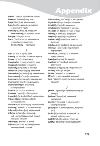 Appendix
277
hostel [ˊhɒstl] n. гуртожиток; готель
however [haυˊevə] conj. але
huge [hju:dʒ] adj. величезний
hum [hʌm] n. дзижчання, гудіння;
v. дзижчати, гудіти
human [ˊhju:mən] adj. людський
human being — людська істота
hunger [ˊhʌngə] n. голод
hurry [ˊhʌrɪ] n. поспіх, квапливість;
v. поспішати, квапитись
be in a hurry — поспішати
I
idea [aɪˊdɪə] n. думка, ідея
identify [aɪˊdentɪfaɪ] v. ідентифікувати
ignore [ɪgˊnɔ:] v. ігнорувати
imagination [ɪˏmædʒɪˊneɪʃn] n. уява
imagine [ɪˊmædʒɪn] v. уявляти
immunity [ɪˊmju:nətɪ] n. імунітет
important [ɪmˊpɔ:tnt] adj. важливий
impossible [ɪmˊpɒsəbl] adj. неможливий
impression [ɪmˊpreʃn] n. враження
impressive [ɪmˊpresɪv] n. вражаючий
improve [ɪmˊpru:v] v. покращувати
improvement [ɪmˊpru:vmənt]
n. покращення
include [ɪnˊklu:d] v. включати
increase [ˊɪŋkri:s] v. збільшувати
incredibly [ɪnˊkredəblɪ] adv. неймовірно
independence [ˏɪndɪˊpendǝns]
n. незалежність
industrial [ɪnˊdʌstrɪəl] adj. промисловий
industry [ˊɪndəstrɪ] n. промисловість
infected [ɪnˊfektɪd] adj. інфiкований
inferior [ɪnˊfɪərɪə] n. підлеглий;
adj. нижчий (за рангом), гірший,
менший, поганий
influence [ˊɪnflυəns] n. вплив
informal [ɪnˊfɔ:ml] adj. неофіційний;
невимушений, простий
information [ˏɪnfəˊmeɪʃn] n. інформація
ingredient [ɪnˊgri:dɪənt] n. складник
inhabit [ɪnˊhæbɪt] v. населяти
inhabitant [ɪnˊhæbɪtǝnt] n. житель
injection [ɪnˊdʒekʃn] n. укол, ін’єкція
inside [ˏɪnˊsaɪd] adv. всередині
inspire [ɪnˊspa(ɪ)ə] v. надихати
instead (of) [ɪnˊsted] adv. замість
(чогось)
intelligent [ɪnˊtelɪdʒǝnt] adj. розумний
interrupt [ˏɪntəˊrʌpt] v. перебивати,
переривати
introduce [ˏɪntrəˊdju:s] v. вводити;
представляти
invention [ɪnˊvenʃn] n. винахід
involved [ɪnˊvɒlvd] adj. задіяний,
залучений
irregular [ɪˊregjυlə] adj. неправильний
island [ˊaɪlənd] n. острів
isolate [ˊaɪsəleɪt] v. ізолювати
IT [aɪˊtɪ] n. інформаційні технології
item [ˊaɪtəm] n. пункт; питання; окремий
предмет
J
janitor [ˊdʒænɪtə] n. прибиральник(-ця)
(амер.)
jeаlous [ˊdʒeləs] adj. ревнивий,
заздрісний
jewellery [ˊdʒu:əlrɪ] n. коштовності;
ювелірні вироби
join [dʒɔɪn] v. приєднуватись, вступати
(до)
junior [ˊdʒu:nɪə] adj. молодший (за
віком); юніор (спорт.)
just [dʒʌst] adv. щойно, тільки-що
justify [ˊdʒʌstɪfaɪ] v. виправдовувати
 