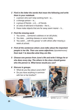 2 Find in the letter the words that mean the following and write
them in your notebook.
1 a person who can’t stop working hard – w...
2 a strange person – w...
3 a group of friends – a b ... of friends
4 an area of wild land in Australia – the b...
5 these make objects that are far away seem nearer – b...
3 Find the missing word.
1 You come ... someone’s address or an old photo.
2 You take ... painting classes or some hobby.
3 You catch ... with the gossip1
or with others after missing a
week at school.
4 Find all the sentences where June talks about the important
people in her life. Then use some adjectives (прикметники)
from task 1 to describe what they are like.
5 Choose one person from June’s life and write 5 things he or
she does every day. The others in the class should guess
who the person is. What tense would you use?
6 Discuss in groups.
z
z What do you like about June’s life?
z
z Do you have anything in common
with her or her brother?
28
1
gossip [9gAsip] — плітки
 