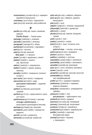 280
overproduce [ˏəυvəprəˊdju:s] v. надмірно
виробляти (випускати)
oversleep [ˏəυvəˊsli:p] v. пересипати
own [əυn] adj. власний, свій особистий
P
pacific [pəˊsɪfɪk] adj. тихий, спокійний,
мирний
Pacific Ocean — Тихий океан
package [ˊpækɪdʒ] n. упаковка
pancake [ˊpænkeɪk] n. млинець
paragraph [ˊpærəgrɑ:f] n. абзац
parliament [ˊpɑ:ləmənt] n. парламент
part [pɑ:t] n. частина
past [pɑ:st] adj. минулий
(the) past — n. минуле
pasta [ˊpɑ:stə] n. вермішель, спагеті
patient [ˊpeɪʃnt] n. пацієнт;
adj. терплячий
patron [ˊpeɪtrǝn] n. покровитель
pattern [ˊpætn] n. зразок, взірець,
приклад
penalty [ˊpenltɪ] n. покарання; пенальті
(спорт.)
pen name [ˊpen neɪm] n. псевдонім
percussion [pəˊkʌʃn] n. удар
percussion instrument — ударний
інструмент
perfect [ˊpɜ:fɪkt] adj. досконалий,
чудовий
perform [pəˊfɔ:m] v. представляти, грати
(на сцені)
performance [pəˊfɔ:məns] n. вистава
arrange a performance —
влаштувати (організувати) виставу
perhaps [pəˊhæps] adv. можливо
periodical [ˏpɪərɪˊɒdɪkl] n. періодичне
видання
permit [ˊpɜ:mɪt] v. дозволяти
personal [ˊpɜ:snǝl] adj. особистий
pick out [pɪk aυt] v. вибрати, обирати
pick up [pɪk ʌp] v. збирати, зривати;
вишукувати
pile [paɪl] n. купа
pilgrim [ˊpɪlgrɪm] n. пілігрим, подорожній
playwright [ˊpleɪraɪt] n. драматург
plot [plɒt] n. сюжет
plump [plʌmp] adj. повний, огрядний;
пухкий
poet [ˊpəυɪt] n. поет
poetry [ˊpəυətrɪ] n. поезія
point [pɔɪnt] n. пункт, питання; очко
(спорт.)
point of view — погляд, точка зору
point out [pɔɪnt aυt] v. вказувати
poison [ˊpɔɪzn] n. отрута
politics [ˊpɒlətɪks] n. політика
population [ˏpɒpjυˊleɪʃn] n. населення
possibility [ˏpɒsəˊbɪlətɪ] n. можливість
possible [ˊpɒsəbl] adj. можливий
pour [pɔ:] v. лити, поливати, виливати
power [ˊpaυə] n. сила
powerful [ˊpaυəfl] adj. сильний; могутній
predictable [prɪˊdɪktəbl]
adj. передбачуваний
prefer [prɪˊfɜ:] v. надавати перевагу
preference [ˊprefrǝns] n. перевага,
відання переваги
prejudice [ˊpredʒυdɪs] n. упередження;
забобон
pressure [ˊpreʃə] n. тиск
put pressure — здійснювати тиск
pretend [prɪˊtend] v. вдавати
previous [ˊpri:vɪəs] adj. попередній
primary [ˊpraɪmǝrɪ] adj. початковий
produce [ˊprɒdju:s] v. виробляти
production [prəˊdʌkʃn] n. виробництво
profile [ˊprəυfaɪl] n. короткий
біографічний нарис
prompt [prɒmpt] n. підказка;
v. підказувати
 