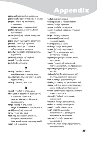 Appendix
281
pronoun [ˊprəυnaυn] n. займенник
pronunciation [prəˏnʌnsɪˊeɪʃn] n. вимова
proper [ˊprɒpə] adj. властивий;
правильний
proper name — власна назва
protein [ˊprəυti:n] n. протеїн, білки;
adj. білковий
proud [praυd] adj. гордий, з почуттям
гідності
prove [pru:v] v. доводити, доказувати
proverb [ˊprɒvɜ:b] n. прислів’я
provide [prəˊvaɪd] v. постачати,
забезпечувати, надавати
puberty [ˊpju:bətɪ] n. статева зрілість,
змужнілість
publish [ˊpʌblɪʃ] v. публікувати
punish [ˊpʌnɪʃ] v. карати
push [pυʃ] v. штовхати
Q
quality [ˊkwɒlətɪ] n. якість
question mark — знак питання
questionnaire [ˏkwestəˊneə] n. анкета,
перелік питань
quietly [ˊkwaɪətlɪ] adv. тихо
R
rainfall [ˊreɪnfɔ:l] n. опади, дощ
raise [reɪz] n. зростання, збільшення;
v. піднімати, підносити
raise an interest — збільшити
зацікавленість
range [reɪndʒ] n. ряд, низка
range of interests — коло інтересів
rapid [ˊræpɪd] adj. швидкий
rarely [ˊreəlɪ] adv. рідко
rash [ræʃ] adj. жвавий, спритний,
моторний; невідкладний
have a rash — мати висипку (мед.)
reach [ri:tʃ] v. досягати
ready [ˊredɪ] adj. готовий
realise [ˊrɪəlaɪz] v. усвідомлювати
reason [ˊri:zn] n. причина
receive [rɪˊsi:v] v. отримувати
recent [ˊri:snt] adj. недавній, сучасний,
свіжий
recipe [ˊresəpɪ] n. рецепт
recommend [ˏrekəˊmend]
v. рекомендувати
record [ˊrekɔ:d] n. запис
record [rɪˊkɔ:d] v. записувати
recover [rɪˊkʌvə] v. одужувати
refer [rɪˊfɜ:] v. відноситись (до),
стосуватись (чогось)
register [ˊredʒɪstə] n. журнал; запис;
реєстратор
regular [ˊregjυlə] adj. регулярний,
постійний; нормальний, правильний
regularly [ˊregjυləlɪ] adv. регулярно,
постійно
relation [rɪˊleɪʃn] n. відношення; (pl.)
стосунки, взаємини, відносини
relax [rɪˊlæks] v. розслабляти(ся)
relaxing [rɪˊlæksɪŋ] adj. розслабляючий
release [rɪˊli:s] n. випуск нового (фільму,
книги, продукції); опублікування
reliable [rɪˊlaɪəbl] adj. надійний, на якого
можна покластися
relieved [rɪˊli:v] adj. полегшений,
заспокоєний
remain [rɪˊmeɪn] v. залишати(сь)
remind [rɪˊmaɪnd] v. нагадувати
repair [rɪˊpeə] v. ремонтувати
report [rɪˊpɔ:t] n. доповідь,
повідомлення; v. доповідати;
повідомляти, передавати
reporter [rɪˊpɔ:tə] n. репортер,
кореспондент
represent [ˏreprɪˊzent] v. представляти,
репрезентувати
 