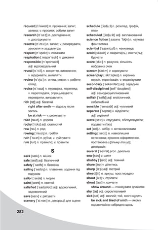 282
request [rɪˊkwest] n. прохання; запит,
заявка; v. просити; робити запит
research [rɪˊsɜ:tʃ] n. дослідження;
v. досліджувати
reserve [rɪˊzɜ:v] n. запас; v. резервувати,
замовляти заздалегідь
respect [rɪˊspekt] v. поважати
respiration [ˏrespəˊreɪʃn] n. дихання
responsible [rɪˊspɒnsəbl]
adj. відповідальний
reveal [rɪˊvi:l] n. викриття, виявлення;
v. відкривати, виявляти
review [rɪˊvju:] n. огляд, рев’ю; v. робити
огляд
revise [rɪˊvaɪz] n. перевірка, перегляд;
v. переглядати, опрацьовувати;
перевіряти, виправляти;
rich [rɪtʃ] adj. багатий
right after smth — відразу після
чогось
be at risk — v. ризикувати
road [rəυd] n. дорога
rocky [ˊrɒkɪ] adj. скалистий
row [rəυ] n. ряд
rowing [ˊrəυɪŋ] n. гребля
ruin [ˊru:ɪn] n. руїна; v. руйнувати
rule [ru:l] n. правило; v. правити
S
sack [sæk] n. мішок
safe [seɪf] adj. безпечний
safety [ˊseɪftɪ] n. безпека
sailing [ˊseɪlɪŋ] n. плавання, ходіння під
парусом
sailor [ˊseɪlə] n. моряк
saint [seɪnt] n. святий
satisfied [ˈsætɪsfɑid] adj. вдоволений,
задоволений
save [seɪv] v. рятувати
scenery [ˊsi:nǝrɪ] n. декорації для сцени
schedule [ˊʃedju:l] n. розклад, графік,
план
scheduled [ˊʃedju:ld] adj. запланований
science fiction [ˏsaɪəns ˊfɪkʃn] n. наукова
фантастика
scientist [ˊsaɪəntɪst] n. науковець
scold [skəυld] v. сварити(сь), лаяти(сь);
бурчати
score [skɔ:] n. рахунок, кількість
набраних очок
scream [skri:m] v. скрикувати
screenplay [ˊskri:npleɪ] n. екранна
версія, екранізація; v. екранізувати
secondary [ˊsekǝndǝrɪ] adj. середній
self-disciplined [self ˊdɪsɪplɪnd]
adj. самодисциплінований
selfish [ˊselfɪʃ] adj. егоїстичний,
себелюбний
sensible [ˊsensəbl] adj. чутливий
separate [ˊseprət] v. відділяти;
adj. окремий
serve [sɜ:v] v. слугувати, обслуговувати;
подавати (їжу)
set [set] n. набір; v. встановлювати
setting [ˊsetɪŋ] n. навколишня
остановка; художнє оформлення,
постановка (фільму тощо);
декорація
several [ˊsevrǝl] pron. декілька
sew [səυ] v. шити
shabby [ˊʃæbɪ] adj. темний
share [ʃeə] v. ділитись
sharp [ʃɑ:p] adj. гострий
sheet [ʃi:t] n. аркуш; простирадло
shoot [ʃu:t] v. стріляти
shout [ʃaυt] v. кричати
show around — показувати довкілля
shy [ʃaɪ] adj. сором’язливий
sick [sɪk] adj. кволий; той, якого нудить
be sick and tired of smth — якому
надзвичайно набридло щось
 