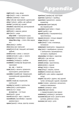283
sight [saɪt] n. вид, місце
sign [saɪn] n. знак; v. зазначати
silence [ˊsaɪləns] n. тиша
silly [ˊsɪlɪ] adj. нерозумний, дурненький
silver [ˊsɪlvə] n. срібло; adj. срібний
similar [ˊsɪmǝlə] adj. схожий
situated [ˊsɪtʃυeɪtɪd] adj. розташований
size [saɪz] n. розмір
skill [skɪl] n. навичка, уміння
skin [skɪn] n. шкіра
skip smth — пропускати щось
skyscraper [ˊskaɪskreɪpə] n. хмарочос
sleep like a log — спати «без задніх
ніг»
slice [slaɪs] n. скибка
slow [sləυ] adj. повільний
smart [smɑ:t] adj. тямущий, кмітливий,
здібний
smell [smel] n. запах; v. пахнути
smoke [sməυk] n. дим; v. палити
sneeze [sni:z] v. чхати
snobbery [ˊsnɒbǝrɪ] n. снобізм
snobbish [ˊsnɒbɪʃ] adj. бундючний,
чванливий
so…as — такий як
soak [səυk] v. мочити, промочити,
просочувати; усмоктуватися
sociable [ˊsəυʃəbl] adj. товариський,
компанійський; дружелюбний,
дружній
social [ˊsəυʃl] adj. соціальний,
суспільний
society [səˊsaɪətɪ] n. суспільство
solve [sɒlv] v. розв’язувати
soon [su:n] n. скоро
as soon as — як тільки
soul [səυl] n. душа
sound [saυnd] n. звук; v. звучати
soundtrack [ˊsaυndtræk] n. звукова
доріжка (муз.)
space [speɪs] n. місце, простір; космос
spacious [ˊspeɪʃəs] adj. просторий
sparrow [ˊspærəυ] n. горобець
specimen [ˊspesəmɪn] n. зразок,
екземпляр
spectacular [spekˊtækjυlə]
adj. видовищний
spectator [spekˊteɪtə] n. глядач
spirit [ˊspɪrɪt] n. дух
spread [spred] v. поширювати(сь),
простягати(сь)
square [skweə] n. площа; квадрат
stage [steɪdʒ] n. сцена
state [steɪt] n. стан; становище,
положення
statement [ˊsteɪtmənt] n. твердження
stay [steɪ] n. перебування; зупинка;
v. залишатися, затримуватися;
гостювати, перебувати
steamship [ˊsti:mʃɪp] n. пароплав
still [stɪl] n. ще, все ще
strait [streɪt] n. протока
stretch [stretʃ] v. простягатись
strict [strɪkt] n. строгий
string [ˊstrɪŋ] n. струна
strip [strɪp] n. смужка, стрічка
stubborn [ˊstʌbǝn] adj. впертий
stuff [stʌf] n. речі, майно; кадровий
склад
stupid [ˊstju:pɪd] n. дурень; adj. дурний,
тупий, нетямущий; нудний, нецікавий
stutter [ˊstʌtǝ] v. заїкатися, затинатися;
говорити невпевнено
stutterer [ˊstʌtǝrə] n. заїка
subscribe [səbˊskraɪb]
v. передплачувати (про пресу)
substance [ˊsʌbstǝns] n. речовина
succeed (in) [səkˊsi:d] v. досягти мети
(успіхів), добитися чогось
success [səkˊses] n. успіх
Appendix
 
