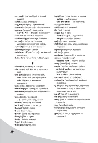 284
successful [səkˊsesfl] adj. успішний,
вдалий
suffer [ˊsʌfə] v. страждати
suggest [səˊdʒest] v. пропонувати
summarize [ˊsʌməraɪz] v. підсумовувати
suppose [səˊpəυz] v. припускати
surf the Net — блукати по інтернету
surround [səˊraυnd] v. оточувати
surrounding [səˊraυndɪŋ] n. оточення
survey [ˊsɜ:veɪ] n. дослідження,
докладне вивчення чого-небудь
survival [səˊvaɪvl] n. виживання
Sweden [swi:dn] n. Швеція
switch on / off [swɪtʃ ɒn / ɒf] v. включати /
виключати
Switzerland [ˈswıtsələnd] n. Швейцарія
Т
tablecloth [ˊteɪblklɒθ] n. скатерка
take care of [teɪk keə ɒv] v. доглядати
(за)
take part [teɪk pɑ:t] v. брати участь
take photo — v. фотографувати
take place — v. мати місце,
проводити
tease [ti:z] v. дражнити, набридати
technology [tekˊnɒlədʒɪ] n. технологія
temperate [ˊtempǝrət] adj. помірний (про
клімат)
tense [tens] n. час (грам.);
adj. натягнутий, напружений
terrible [ˊterəbl] adj. жахливий
territory [ˊterətǝrɪ] n. територія
theatre [ˊθɪətə] n. театр
theme [θi:m] n. тема
thirsty [ˊθɜ:stɪ] adj. спраглий
thought [θɔ:t] n. думка
thriller [ˊθrɪlə] n. трилер
throat [θrəυt] n. горло
through [θru:] prep. крізь
throw [θrəυ] (threw, thrown) v. кидати
on time — adv. вчасно
take one’s time — не квапитись
tip [tɪp] n. підказка
tired [ˊtaɪəd] adj. змучений
title [ˊtaɪtl] n. назва
tongue [tʌŋ] n. язик
mother tongue — рідна мова
tonight — сьогодні увечері
top [tɒp] n. верх, верхівка
total [ˊtəυtl] adj. весь, цілий, загальний,
сукупний
tragedy [ˊtrædʒədɪ] n. трагедія
trait [treɪ] n. риса
translation [trænsˊleɪʃn] n. переклад
treasure [ˊtreʒə] n. скарб
treasure hunt — пошуки скарбів
trendy [ˊtrendɪ] adj. модний
trouble [ˊtrʌbl] n. проблема, турбота
get into trouble — потрапляти в
халепу (біду)
true to life — реалістичний
trumpet [ˊtrʌmpɪt] n. труба (муз.)
trustworthy [ˊtrʌstwɜ:ðɪ] adj. надійний;
правдивий
try out [ˊtraɪ aυt] n. репетиція, перевірка;
змагання (спорт.); v. проводити
репетицію; змагатись
turn off [tɜ:n ɒf] v. виключати
turn on[tɜ:n ɒn] v. включати
tutor [ˊtju:tə] n. наставник; керівник групи
студентів
twice [twaɪs] adv. двічі
twist [twɪst] v. скручувати, вигинати,
викривляти
type [taɪp] n. тип; v. друкувати на
клавіатурі
 
