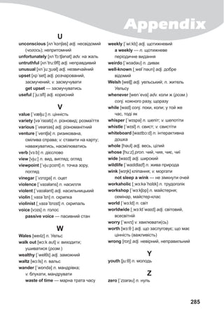 285
U
unconscious [ʌnˊkɒnʃəs] adj. несвідомий
(чогось); непритомний
unfortunately [ʌnˊfɔ:tʃǝnət] adv. на жаль
untruthful [ʌnˊtru:θfl] adj. неправдивий
unusual [ʌnˊju:ʒυǝl] adj. незвичайний
upset [ʌpˊset] adj. розчарований,
засмучений; v. засмучувати
get upset — засмучуватись
useful [ˊju:sfl] adj. корисний
V
value [ˊvælju:] n. цінність
variety [vəˊraɪətɪ] n. різновид; розмаїття
various [ˊveərɪəs] adj. різноманітний
venture [ˊventʃə] n. ризикована,
смілива справа; v. ставити на карту;
наважуватись, насмілюватись
verb [vɜ:b] n. дієслово
view [vju:] n. вид, вигляд; огляд
viewpoint [ˊvju:pɔɪnt] n. точка зору,
погляд
vinegar [ˊvɪnɪgə] n. оцет
violence [ˊvaɪələns] n. насилля
violent [ˊvaɪələnt] adj. насильницький
violin [ˏvaɪəˊlɪn] n. скрипка
violinist [ˏvaɪəˊlɪnɪst] n. скрипаль
voice [vɔɪs] n. голос
passive voice — пасивний стан
W
Wales [weılz] n. Уельс
walk out [wɔ:k aυt] v. виходити;
ушиватися (розм.)
wеalthy [ˊwelθɪ] adj. заможний
waltz [wɔ:ls] n. вальс
wander [ˊwɒndə] n. мандрівка;
v. блукати, мандрувати
waste of time — марна трата часу
weekly [ˊwi:klɪ] adj. щотижневий
а weekly — n. щотижневе
періодичне видання
weirdo [ˊwɪədəυ] n. дивак
well-known [ˏwelˊnəυn] adj. добре
відомий
Welsh [welʃ] adj. уельський; n. житель
Уельсу
whenever [wenˊevə] adv. коли ж (розм.)
conj. кожного разу, щоразу
while [waɪl] conj. поки, коли; у той же
час, тоді як
whisper [ˊwɪspə] n. шепіт; v. шепотіти
whistle [ˊwɪsl] n. свист; v. свистіти
whiteboard [waɪtbɔ:d] n. інтерактивна
дошка
whole [həυl] adj. весь, цілий
whose [hu:z] pron. чий, чия, чиє, чиї
wide [waɪd] adj. широкий
wildlife [ˊwaɪldlaɪf] n. жива природа
wink [wɪŋk] кліпання; v. моргати
not sleep a wink — не зімкнути очей
workaholic [ˏwɜ:kəˊhɒlɪk] n. трудоголік
workshop [ˊwɜ:kʃɒp] n. майстерня;
семінар, майстер-клас
world [ˊwɜ:ld] n. світ
worldwide [ˏwɜ:ldˊwaɪd] adj. світовий,
всесвітній
worry [ˊwʌrɪ] v. хвилювати(сь)
worth [wɜ:θ ] adj. що заслуговує; що має
цінність (важливість)
wrong [rɒŋ] adj. невірний, неправильний
Y
youth [ju:θ] n. молодь
Z
zero [ˊzɪərəυ] n. нуль
Appendix
 