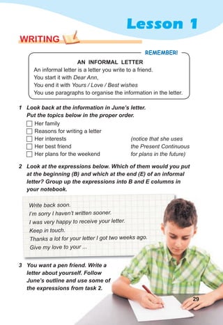 Lesson 1
WRITING
3 You want a pen friend. Write a
letter about yourself. Follow
June’s outline and use some of
the expressions from task 2.
REMEMBER!
AN INFORMAL LETTER
An informal letter is a letter you write to a friend.
You start it with Dear Ann,
You end it with Yours / Love / Best wishes
You use paragraphs to organise the information in the letter.
1 Look back at the information in June’s letter.
Put the topics below in the proper order.
 Her family
 Reasons for writing a letter
 Her interests
 Her best friend
 Her plans for the weekend
(notice that she uses
the Present Continuous
for plans in the future)
2 Look at the expressions below. Which of them would you put
at the beginning (B) and which at the end (E) of an informal
letter? Group up the expressions into B and E columns in
your notebook.
Write back soon.
I’m sorry I haven’t written sooner.
I was very happy to receive your letter.
Keep in touch.
Thanks a lot for your letter I got two weeks ago.
Give my love to your ...
29
 