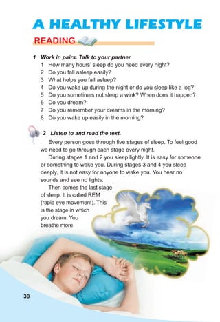 A HEALTHY LIFESTYLE
1 Work in pairs. Talk to your partner.
1 How many hours’ sleep do you need every night?
2 Do you fall asleep easily?
3 What helps you fall asleep?
4 Do you wake up during the night or do you sleep like a log?
5 Do you sometimes not sleep a wink? When does it happen?
6 Do you dream?
7 Do you remember your dreams in the morning?
8 Do you wake up easily in the morning?
READING
2 Listen to and read the text.
Every person goes through five stages of sleep. To feel good
we need to go through each stage every night.
During stages 1 and 2 you sleep lightly. It is easy for someone
or something to wake you. During stages 3 and 4 you sleep
deeply. It is not easy for anyone to wake you. You hear no
sounds and see no lights.
Then comes the last stage
of sleep. It is called REM
(rapid eye movement). This
is the stage in which
you dream. You
breathe more
30
 