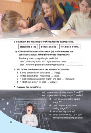 32
5 a) Explain the meanings of the following expressions.
b) Choose the expressions from (a) and complete the
sentences below. Mind the correct tense forms.
The baby was crying all night and I did .......................................
I didn’t hear any noise last night because I was ..........................
I didn’t hear the phone this morning because I ...........................
6 Fill in the sentences with the adverbs of manner.
1 Some people can’t fall asleep … (easy).
2 I often dream that I’m running … (fast).
3 “I didn’t sleep a wink last night,” she said … (nervous)
4 “I slept like a log,” he said … (happy)
1 How do you sleep during stages 1 and 2?
2 How do you sleep during stages 3 and 4?
sleep like a log be fast asleep not sleep a wink
3 How do you breathe during
stage 5?
4 How do your eyes move
during stage 5?
5 What are nightmares?
6 What shouldn’t you do if you
have problems falling asleep?
7 Answer the questions.
 