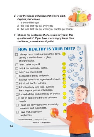 3 Choose the sentences that are true for you in this
questionnaire1
. If you have more happy faces than
sad faces, you eat a healthy diet.
 I always have breakfast on school days,
usually a sandwich and a glass
of orange juice.
 I don’t drink any milk.
 I drink tea instead of coffee.
 I don’t eat much meat.
 I eat a lot of bread and pasta.
 I always have some vegetables for lunch.
 I drink a lot of fizzy drinks.
 I don’t eat any junk food, such as
hamburgers, pizzas or hot dogs.
 I spend a lot of pocket money on snacks.
 I eat an apple or a banana between
meals.
 I don’t like any vegetables, especially
tomatoes and cucumbers.
 I love fruit, especially
raspberries.
1
a questionnaire [0kwWestSC9neC] —
анкета, опитування
2 Find the wrong definition of the word DIET.
Explain your choice.
1 a drink with sugar
2 the food that you eat every day
3 the food that you eat when you want to get thinner
34
HOW HEALTHY IS YOUR DIET?
I don’t eat any junk food, such as
hamburgers, pizzas or hot dogs.
I spend a lot of pocket money on snacks.
I eat an apple or a banana between
I don’t like any vegetables, especially
анкета, опитування
 