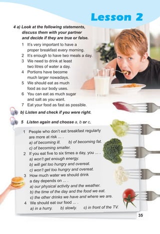 35
35
4 a) Look at the following statements,
discuss them with your partner
and decide if they are true or false.
1 It’s very important to have a
proper breakfast every morning.
2 It’s enough to have two meals a day.
3 We need to drink at least
two litres of water a day.
4 Portions have become
much larger nowadays.
5 We should eat as much
food as our body uses.
6 You can eat as much sugar
and salt as you want.
7 Eat your food as fast as possible.
b) Listen and check if you were right.
5 Listen again and choose a, b or c.
1 People who don’t eat breakfast regularly
are more at risk ... .
a) of becoming ill. b) of becoming fat.
c) of becoming smaller.
2 If you eat five to six times a day, you ... .
a) won’t get enough energy.
b) will get too hungry and overeat.
c) won’t get too hungry and overeat.
3 How much water we should drink
a day depends on ... .
a) our physical activity and the weather.
b) the time of the day and the food we eat.
c) the other drinks we have and where we are.
4 We should eat our food ... .
a) in a hurry. b) slowly. c) in front of the TV.
Lesson 2
2
3
4
b) the time of the day and the food we eat.
c) the other drinks we have and where we are.
a) in a hurry. b) slowly. c) in front of the TV.
 