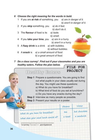 Step 1 Prepare a questionnaire. You are going to find
out what pupils in your class usually eat during
the day. You might use these questions:
a) What do you have for breakfast?
b) What kind of food do you eat at lunchtime?
c) Do you have any snacks during the day?
Step 2 Interview as many people as possible.
Step 3 Present your results on a poster.
Step 3 Present your results on a poster.
Oksana Victor
What do you have for breakfast?
What does your usual lunch consist of?
tea hot chocolate
a toast a sandwich
36
FILE FOR
PROJECT
Healthy Eaters
6 Choose the right meaning for the words in bold.
1 If you are at risk of something, you a) are in danger of it.
b) aren't in danger of it.
2 If you skip something, you a) do it fast.
b) don't do it.
3 The ﬂavour of food is its a) taste.
b) smell.
4 If you take your time, you a) are in a hurry.
b) aren't in a hurry.
5 A ﬁzzy drink is a drink a) with bubbles.
b) without bubbles.
6 A snack is a) a small amount of food.
b) a great amount of food.
7 Do a class survey1
. Find out if your classmates and you are
healthy eaters. Follow the plan below.
Healthy Eaters
1
a survey [9sE:vei] — дослідження
 