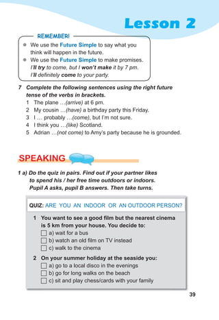 39
Lesson 2
7 Complete the following sentences using the right future
tense of the verbs in brackets.
1 The plane …(arrive) at 6 pm.
2 My cousin …(have) a birthday party this Friday.
3 I … probably …(come), but I’m not sure.
4 I think you …(like) Scotland.
5 Adrian …(not come) to Amy’s party because he is grounded.
REMEMBER!
z
z We use the Future Simple to say what you
think will happen in the future.
z
z We use the Future Simple to make promises.
I’II try to come, but I won’t make it by 7 pm.
I’II definitely come to your party.
SPEAKING
1 a) Do the quiz in pairs. Find out if your partner likes
to spend his / her free time outdoors or indoors.
Pupil A asks, pupil B answers. Then take turns.
1 You want to see a good ﬁlm but the nearest cinema
is 5 km from your house. You decide to:
 a) wait for a bus
 b) watch an old film on TV instead
 c) walk to the cinema
2 On your summer holiday at the seaside you:
 a) go to a local disco in the evenings
 b) go for long walks on the beach
 c) sit and play chess/cards with your family
QUIZ: ARE YOU AN INDOOR OR AN OUTDOOR PERSON?
 