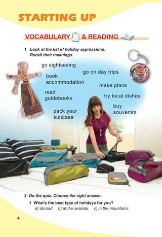 4
STARTING UP
1 Look at the list of holiday expressions.
Recall their meanings.
VOCABULARY & READING
VOCABULARY & READING
VOCABULARY & READING
pack your
suitcase
1 What’s the best type of holidays for you?
a) abroad b) at the seaside c) in the mountains
Recall their meanings.
2 Do the quiz. Choose the right answer.
go sightseeing
make plans
buy
souvenirs
try local dishes
read
guidebooks
go on day trips
book
accommodation
 