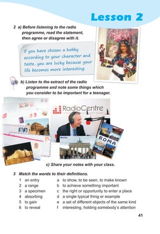 41
2 a) Before listening to the radio
programme, read the statement,
then agree or disagree with it.
c) Share your notes with your class.
If you have chosen a hobby
according to your character and
taste, you are lucky because your
life becomes more interesting.
3 Match the words to their definitions.
1 an entry
2 a range
3 a specimen
4 absorbing
5 to gain
6 to reveal
a to show, to be seen, to make known
b to achieve something important
c the right or opportunity to enter a place
d a single typical thing or example
e a set of different objects of the same kind
f interesting, holding somebody’s attention
b) Listen to the extract of the radio
programme and note some things which
you consider to be important for a teenager.
Lesson 2
 