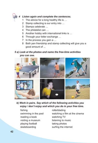 42
4 Listen again and complete the sentences.
1 The advice for a long healthy life is …
2 Stamp collecting is our entry into …
3 Stamps celebrate …
4 The philatelist can …
5 Another hobby with international links is …
6 Through your letter exchange …
7 In the process you gain a …
8 Both pen friendship and stamp collecting will give you a
good amount of ...
5 a) Look at the photos and name the free-time activities
you can see.
b) Work in pairs. Say which of the following activities you
enjoy / don’t enjoy and which you do in your free time.
fishing
swimming in the pool
reading a book
visiting a museum
playing football
skateboarding
rollerblading
watching a film at the cinema
watching TV
listening to music
taking photos
surfing the internet
 
