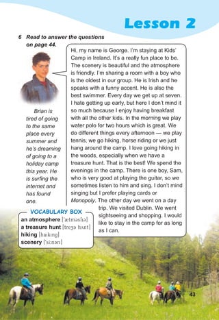 Lesson 2
6 Read to answer the questions
on page 44.
Hi, my name is George. I’m staying at Kids’
Camp in Ireland. It’s a really fun place to be.
The scenery is beautiful and the atmosphere
is friendly. I’m sharing a room with a boy who
is the oldest in our group. He is Irish and he
speaks with a funny accent. He is also the
best swimmer. Every day we get up at seven.
I hate getting up early, but here I don’t mind it
so much because I enjoy having breakfast
with all the other kids. In the morning we play
water polo for two hours which is great. We
do different things every afternoon — we play
tennis, we go hiking, horse riding or we just
hang around the camp. I love going hiking in
the woods, especially when we have a
treasure hunt. That is the best! We spend the
evenings in the camp. There is one boy, Sam,
who is very good at playing the guitar, so we
sometimes listen to him and sing. I don’t mind
singing but I prefer playing cards or
Monopoly. The other day we went on a day
trip. We visited Dublin. We went
sightseeing and shopping. I would
like to stay in the camp for as long
as I can.
43
an atmosphere [92tmCsfiC]
a treasure hunt [trezC hynt]
hiking [haiking]
scenery [9sI:nCri]
VOCABULARY BOX
Brian is
tired of going
to the same
place every
summer and
he’s dreaming
of going to a
holiday camp
this year. He
is surfing the
internet and
has found
one.
 