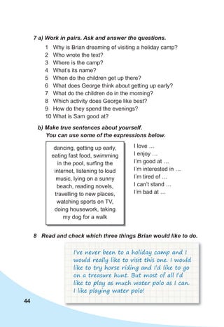 44
7 a) Work in pairs. Ask and answer the questions.
1 Why is Brian dreaming of visiting a holiday camp?
2 Who wrote the text?
3 Where is the camp?
4 What’s its name?
5 When do the children get up there?
6 What does George think about getting up early?
7 What do the children do in the morning?
8 Which activity does George like best?
9 How do they spend the evenings?
10 What is Sam good at?
b) Make true sentences about yourself.
You can use some of the expressions below.
dancing, getting up early,
eating fast food, swimming
in the pool, surfing the
internet, listening to loud
music, lying on a sunny
beach, reading novels,
travelling to new places,
watching sports on TV,
doing housework, taking
my dog for a walk
I love …
I enjoy …
I’m good at …
I’m interested in …
I’m tired of …
I can’t stand …
I’m bad at …
8 Read and check which three things Brian would like to do.
I’ve never been to a holiday camp and I
would really like to visit this one. I would
like to try horse riding and I’d like to go
on a treasure hunt. But most of all I’d
like to play as much water polo as I can.
I like playing water polo!
 