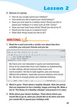 45
Lesson 2
9 Discuss in a group.
z
z How do you usually spend your holidays?
z
z How would you like to spend your ideal holidays?
z
z Have you ever been to a holiday camp? Would you like to
spend your holidays in a camp such as Kids’ Camp?
z
z Have you ever tried horse riding? Would you like to try it?
z
z Would you like to go on a treasure hunt?
z
z What other things would you like to do?
WRITING
1 Read the e-mail and write a similar one about free-time
activities you and your friends and you do.
3 Write about your dream holidays. Think about where you
would like to go to, what you would like to do there and who
you would like to spend your holidays with.
2 Work in pairs. Think about a healthy lifestyle. Note the points
that are important to live a healthy, happy and long life. Make a
list of ‘The Rules of a Healthy Lifestyle’ and present it in class.
My friend and I are interested in sports and entertainments.
Some of my classmates have such hobbies as skateboarding
or roller skating. Almost everyone likes music and
communication. We like to walk together, joke and discuss
different life problems, especially personal relations and school
life. We like to arrange parties and celebrate birthdays.
To:
From:
Subject:
kids.world@com
Nick Dobson
Free time
 