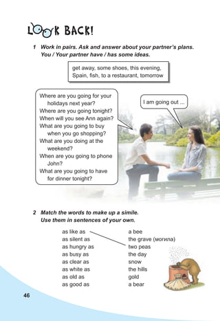 46
L K BACK!
1 Work in pairs. Ask and answer about your partner’s plans.
You / Your partner have / has some ideas.
get away, some shoes, this evening,
Spain, fish, to a restaurant, tomorrow
a bee
the grave (могила)
two peas
the day
snow
the hills
gold
a bear
2 Match the words to make up a simile.
Use them in sentences of your own.
as like as
as silent as
as hungry as
as busy as
as clear as
as white as
as old as
as good as
I am going out ...
Where are you going for your
holidays next year?
Where are you going tonight?
When will you see Ann again?
What are you going to buy
when you go shopping?
What are you doing at the
weekend?
When are you going to phone
John?
What are you going to have
for dinner tonight?
 